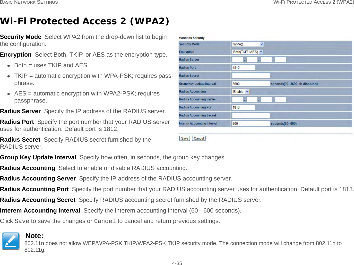 BASIC NETWORK SETTINGS WI-FI PROTECTED ACCESS 2 (WPA2) 4-35Wi-Fi Protected Access 2 (WPA2)Security Mode  Select WPA2 from the drop-down list to begin the configuration.Encryption  Select Both, TKIP, or AES as the encryption type.Both = uses TKIP and AES.TKIP = automatic encryption with WPA-PSK; requires pass-phrase.AES = automatic encryption with WPA2-PSK; requires passphrase.Radius Server  Specify the IP address of the RADIUS server.Radius Port  Specify the port number that your RADIUS server uses for authentication. Default port is 1812.Radius Secret  Specify RADIUS secret furnished by the RADIUS server.Group Key Update Interval  Specify how often, in seconds, the group key changes.Radius Accounting  Select to enable or disable RADIUS accounting.Radius Accounting Server  Specify the IP address of the RADIUS accounting server.Radius Accounting Port  Specify the port number that your RADIUS accounting server uses for authentication. Default port is 1813.Radius Accounting Secret  Specify RADIUS accounting secret furnished by the RADIUS server.Interem Accounting Interval  Specify the interem accounting interval (60 - 600 seconds).Click Save to save the changes or Cancel to cancel and return previous settings.Note:802.11n does not allow WEP/WPA-PSK TKIP/WPA2-PSK TKIP security mode. The connection mode will change from 802.11n to 802.11g.