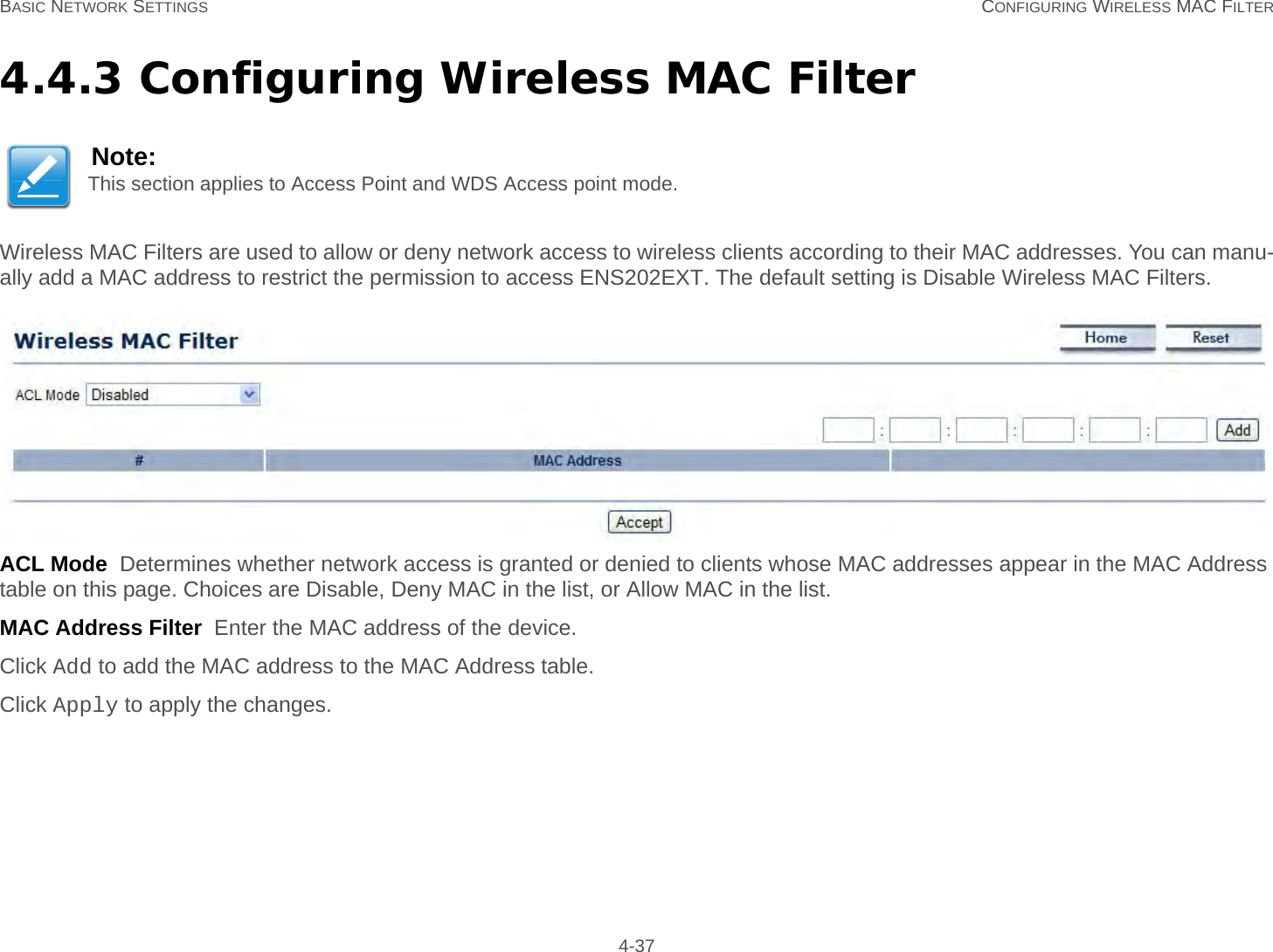 BASIC NETWORK SETTINGS CONFIGURING WIRELESS MAC FILTER 4-374.4.3 Configuring Wireless MAC FilterWireless MAC Filters are used to allow or deny network access to wireless clients according to their MAC addresses. You can manu-ally add a MAC address to restrict the permission to access ENS202EXT. The default setting is Disable Wireless MAC Filters.ACL Mode  Determines whether network access is granted or denied to clients whose MAC addresses appear in the MAC Address table on this page. Choices are Disable, Deny MAC in the list, or Allow MAC in the list.MAC Address Filter  Enter the MAC address of the device.Click Add to add the MAC address to the MAC Address table.Click Apply to apply the changes.Note:This section applies to Access Point and WDS Access point mode.