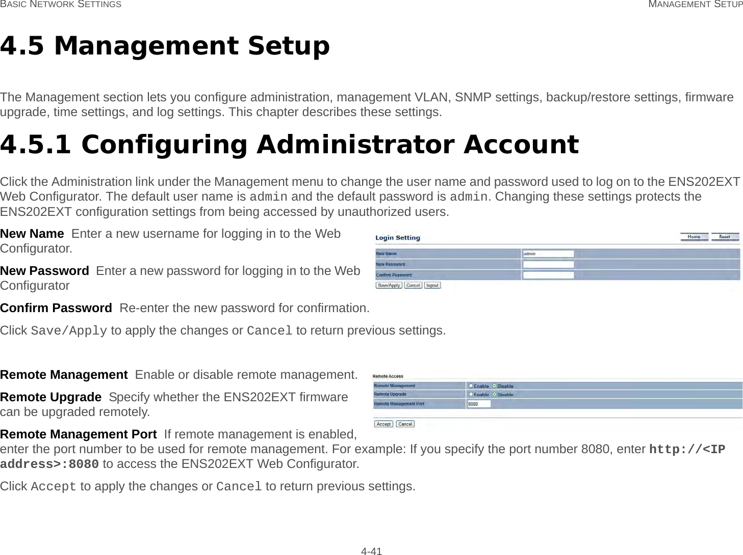 BASIC NETWORK SETTINGS MANAGEMENT SETUP 4-414.5 Management SetupThe Management section lets you configure administration, management VLAN, SNMP settings, backup/restore settings, firmware upgrade, time settings, and log settings. This chapter describes these settings.4.5.1 Configuring Administrator AccountClick the Administration link under the Management menu to change the user name and password used to log on to the ENS202EXT Web Configurator. The default user name is admin and the default password is admin. Changing these settings protects the ENS202EXT configuration settings from being accessed by unauthorized users.New Name  Enter a new username for logging in to the Web Configurator.New Password  Enter a new password for logging in to the Web ConfiguratorConfirm Password  Re-enter the new password for confirmation.Click Save/Apply to apply the changes or Cancel to return previous settings.Remote Management  Enable or disable remote management.Remote Upgrade  Specify whether the ENS202EXT firmware can be upgraded remotely.Remote Management Port  If remote management is enabled, enter the port number to be used for remote management. For example: If you specify the port number 8080, enter http://&lt;IP address&gt;:8080 to access the ENS202EXT Web Configurator.Click Accept to apply the changes or Cancel to return previous settings.