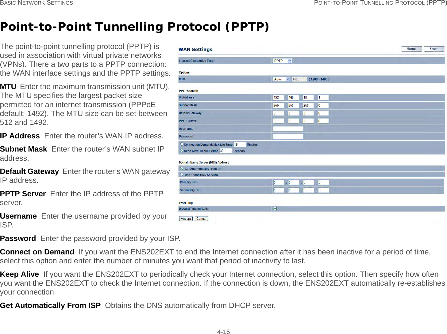 BASIC NETWORK SETTINGS POINT-TO-POINT TUNNELLING PROTOCOL (PPTP) 4-15Point-to-Point Tunnelling Protocol (PPTP)The point-to-point tunnelling protocol (PPTP) is used in association with virtual private networks (VPNs). There a two parts to a PPTP connection: the WAN interface settings and the PPTP settings.MTU  Enter the maximum transmission unit (MTU). The MTU specifies the largest packet size permitted for an internet transmission (PPPoE default: 1492). The MTU size can be set between 512 and 1492.IP Address  Enter the router’s WAN IP address.Subnet Mask  Enter the router’s WAN subnet IP address.Default Gateway  Enter the router’s WAN gateway IP address.PPTP Server  Enter the IP address of the PPTP server.Username  Enter the username provided by your ISP.Password  Enter the password provided by your ISP.Connect on Demand  If you want the ENS202EXT to end the Internet connection after it has been inactive for a period of time, select this option and enter the number of minutes you want that period of inactivity to last.Keep Alive  If you want the ENS202EXT to periodically check your Internet connection, select this option. Then specify how often you want the ENS202EXT to check the Internet connection. If the connection is down, the ENS202EXT automatically re-establishes your connectionGet Automatically From ISP  Obtains the DNS automatically from DHCP server.