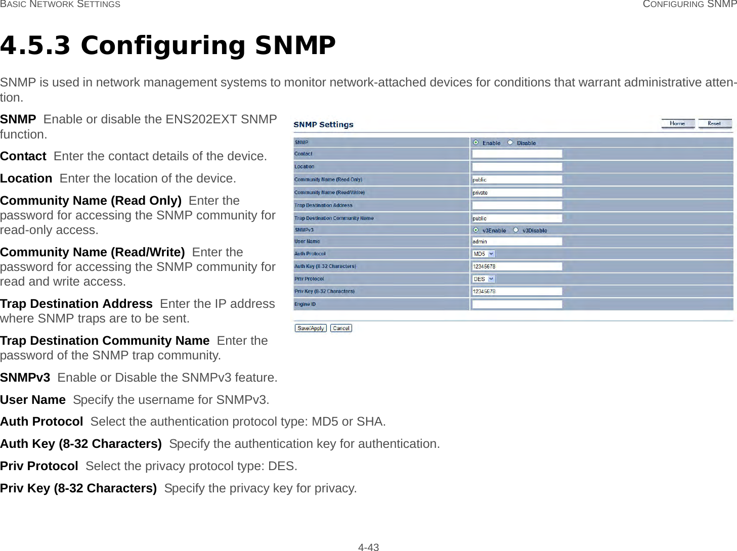 BASIC NETWORK SETTINGS CONFIGURING SNMP 4-434.5.3 Configuring SNMPSNMP is used in network management systems to monitor network-attached devices for conditions that warrant administrative atten-tion.SNMP  Enable or disable the ENS202EXT SNMP function.Contact  Enter the contact details of the device.Location  Enter the location of the device.Community Name (Read Only)  Enter the password for accessing the SNMP community for read-only access.Community Name (Read/Write)  Enter the password for accessing the SNMP community for read and write access.Trap Destination Address  Enter the IP address where SNMP traps are to be sent.Trap Destination Community Name  Enter the password of the SNMP trap community.SNMPv3  Enable or Disable the SNMPv3 feature.User Name  Specify the username for SNMPv3.Auth Protocol  Select the authentication protocol type: MD5 or SHA.Auth Key (8-32 Characters)  Specify the authentication key for authentication.Priv Protocol  Select the privacy protocol type: DES.Priv Key (8-32 Characters)  Specify the privacy key for privacy.