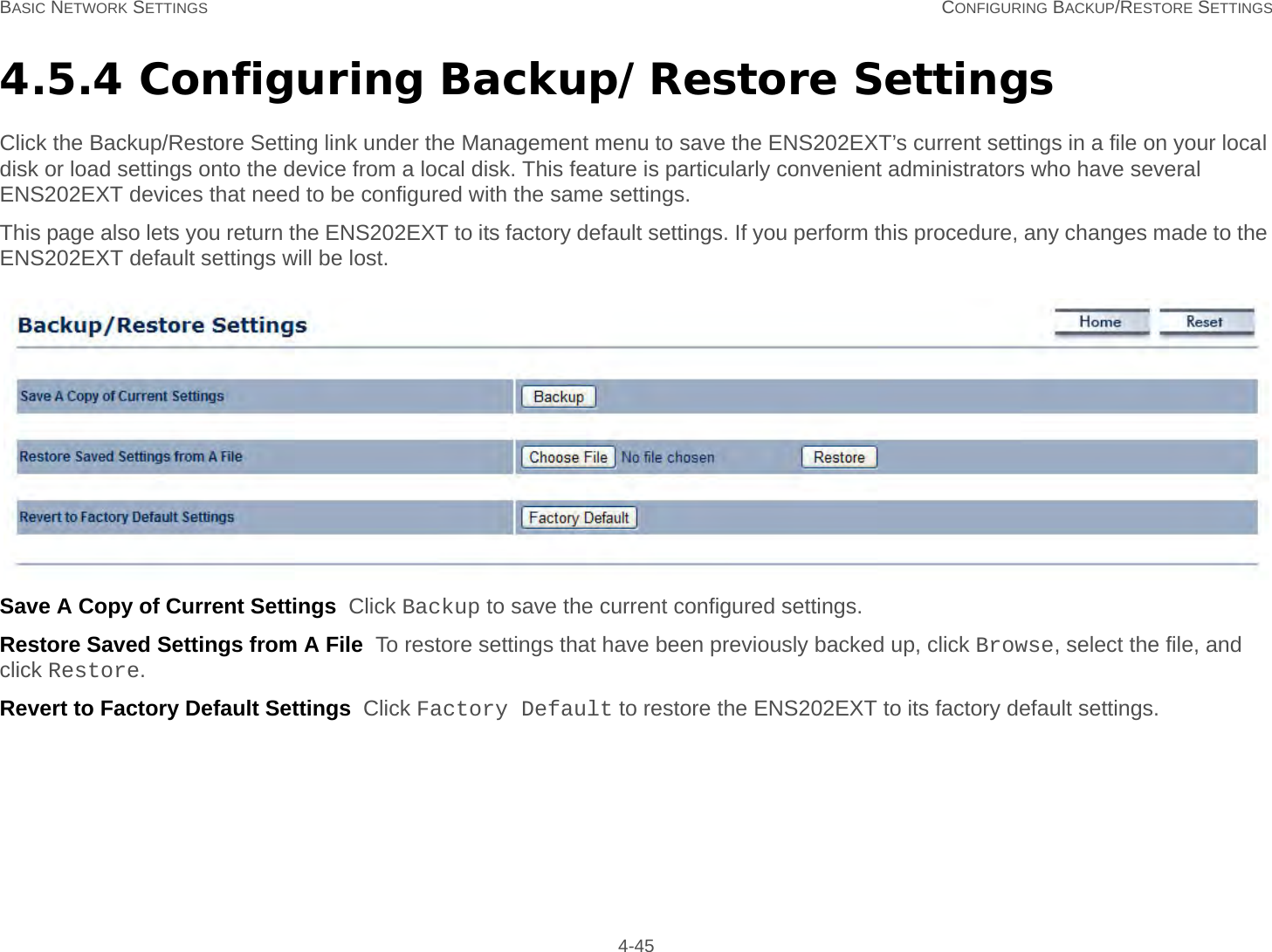 BASIC NETWORK SETTINGS CONFIGURING BACKUP/RESTORE SETTINGS 4-454.5.4 Configuring Backup/Restore SettingsClick the Backup/Restore Setting link under the Management menu to save the ENS202EXT’s current settings in a file on your local disk or load settings onto the device from a local disk. This feature is particularly convenient administrators who have several ENS202EXT devices that need to be configured with the same settings.This page also lets you return the ENS202EXT to its factory default settings. If you perform this procedure, any changes made to the ENS202EXT default settings will be lost.Save A Copy of Current Settings  Click Backup to save the current configured settings.Restore Saved Settings from A File  To restore settings that have been previously backed up, click Browse, select the file, and click Restore.Revert to Factory Default Settings  Click Factory Default to restore the ENS202EXT to its factory default settings.