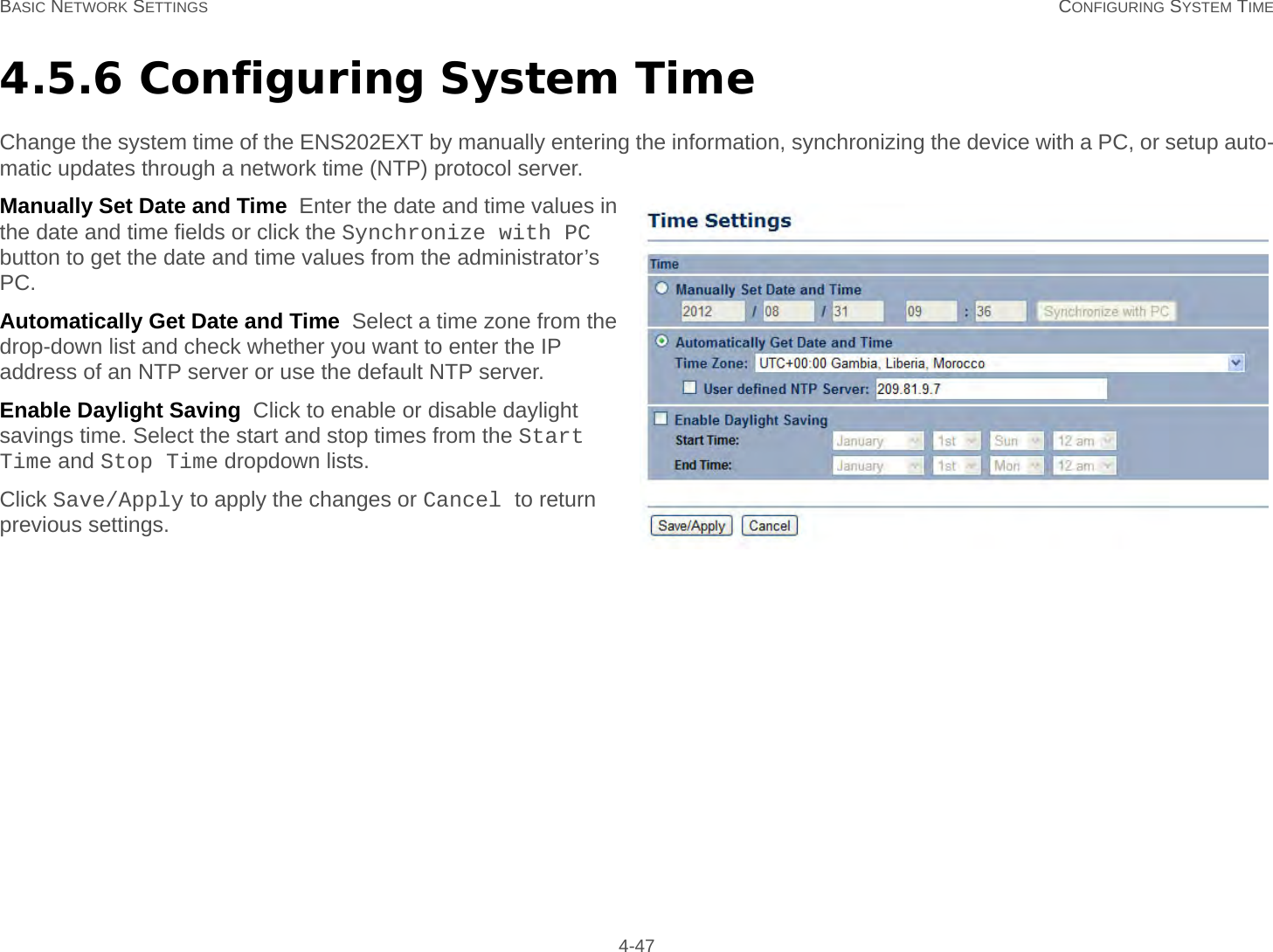 BASIC NETWORK SETTINGS CONFIGURING SYSTEM TIME 4-474.5.6 Configuring System TimeChange the system time of the ENS202EXT by manually entering the information, synchronizing the device with a PC, or setup auto-matic updates through a network time (NTP) protocol server.Manually Set Date and Time  Enter the date and time values in the date and time fields or click the Synchronize with PC button to get the date and time values from the administrator’s PC.Automatically Get Date and Time  Select a time zone from the drop-down list and check whether you want to enter the IP address of an NTP server or use the default NTP server.Enable Daylight Saving  Click to enable or disable daylight savings time. Select the start and stop times from the Start Time and Stop Time dropdown lists.Click Save/Apply to apply the changes or Cancel to return previous settings.