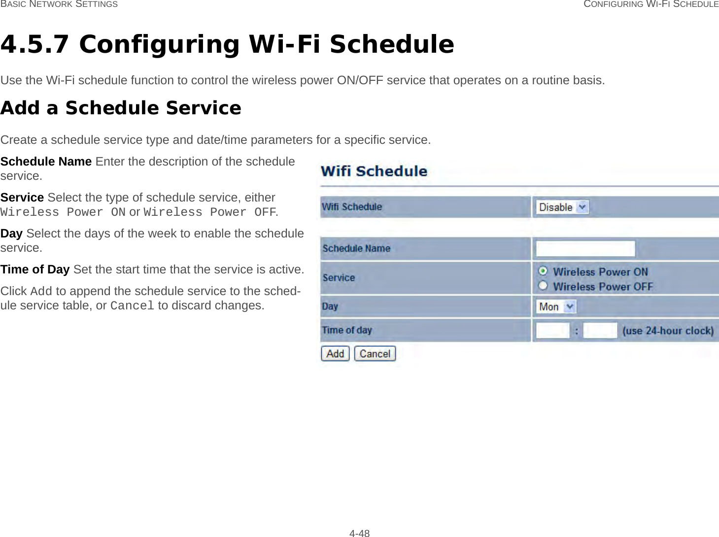 BASIC NETWORK SETTINGS CONFIGURING WI-FI SCHEDULE 4-484.5.7 Configuring Wi-Fi ScheduleUse the Wi-Fi schedule function to control the wireless power ON/OFF service that operates on a routine basis.Add a Schedule ServiceCreate a schedule service type and date/time parameters for a specific service.Schedule Name Enter the description of the schedule service.Service Select the type of schedule service, either Wireless Power ON or Wireless Power OFF.Day Select the days of the week to enable the schedule service.Time of Day Set the start time that the service is active.Click Add to append the schedule service to the sched-ule service table, or Cancel to discard changes.