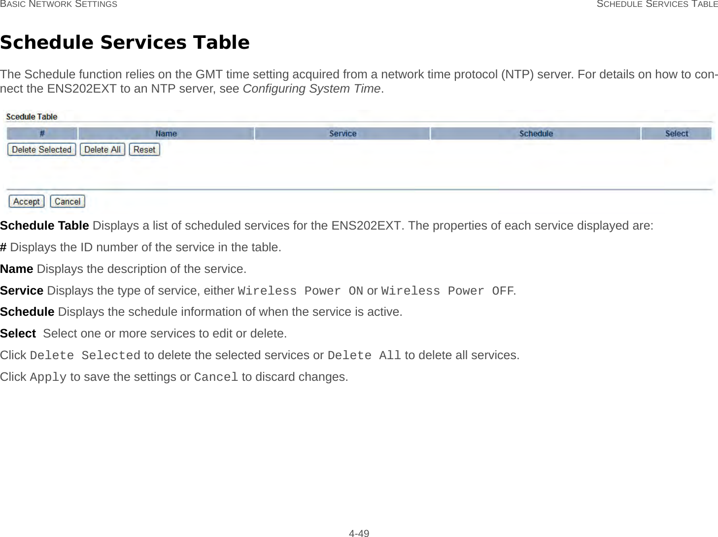 BASIC NETWORK SETTINGS SCHEDULE SERVICES TABLE 4-49Schedule Services TableThe Schedule function relies on the GMT time setting acquired from a network time protocol (NTP) server. For details on how to con-nect the ENS202EXT to an NTP server, see Configuring System Time.Schedule Table Displays a list of scheduled services for the ENS202EXT. The properties of each service displayed are:# Displays the ID number of the service in the table.Name Displays the description of the service.Service Displays the type of service, either Wireless Power ON or Wireless Power OFF.Schedule Displays the schedule information of when the service is active.Select  Select one or more services to edit or delete.Click Delete Selected to delete the selected services or Delete All to delete all services.Click Apply to save the settings or Cancel to discard changes.