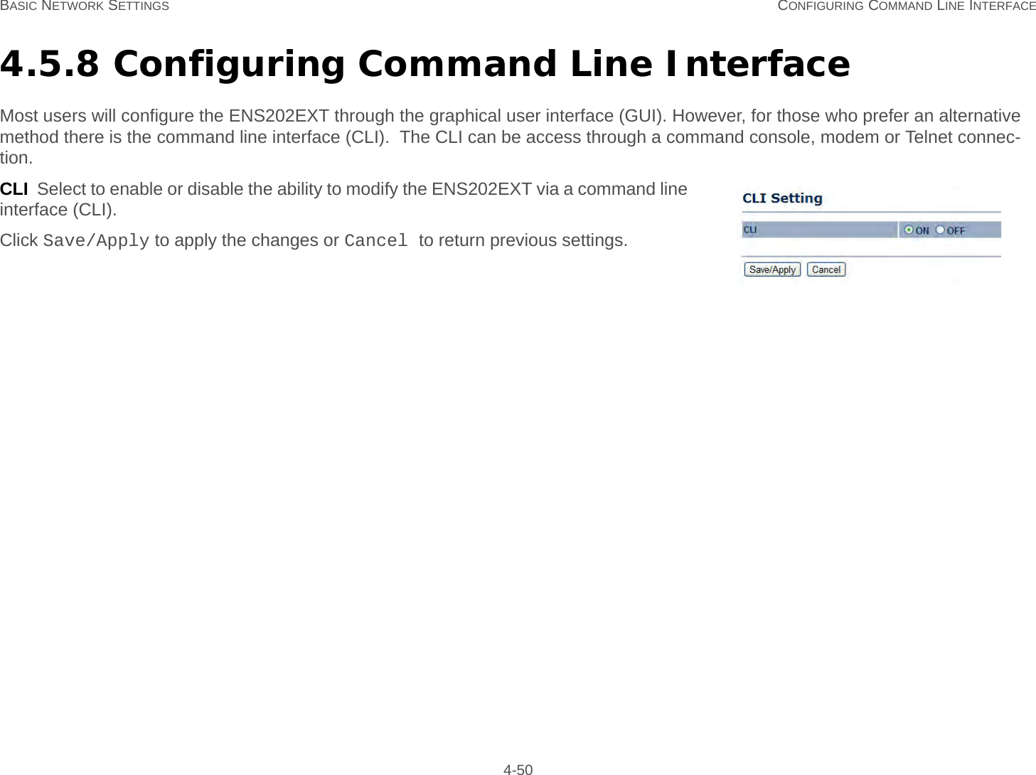 BASIC NETWORK SETTINGS CONFIGURING COMMAND LINE INTERFACE 4-504.5.8 Configuring Command Line InterfaceMost users will configure the ENS202EXT through the graphical user interface (GUI). However, for those who prefer an alternative method there is the command line interface (CLI).  The CLI can be access through a command console, modem or Telnet connec-tion.CLI  Select to enable or disable the ability to modify the ENS202EXT via a command line interface (CLI).Click Save/Apply to apply the changes or Cancel to return previous settings.