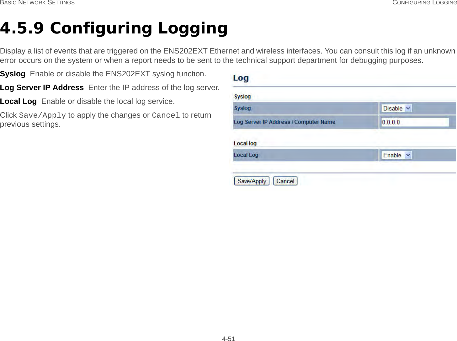 BASIC NETWORK SETTINGS CONFIGURING LOGGING 4-514.5.9 Configuring LoggingDisplay a list of events that are triggered on the ENS202EXT Ethernet and wireless interfaces. You can consult this log if an unknown error occurs on the system or when a report needs to be sent to the technical support department for debugging purposes.Syslog  Enable or disable the ENS202EXT syslog function.Log Server IP Address  Enter the IP address of the log server.Local Log  Enable or disable the local log service.Click Save/Apply to apply the changes or Cancel to return previous settings.