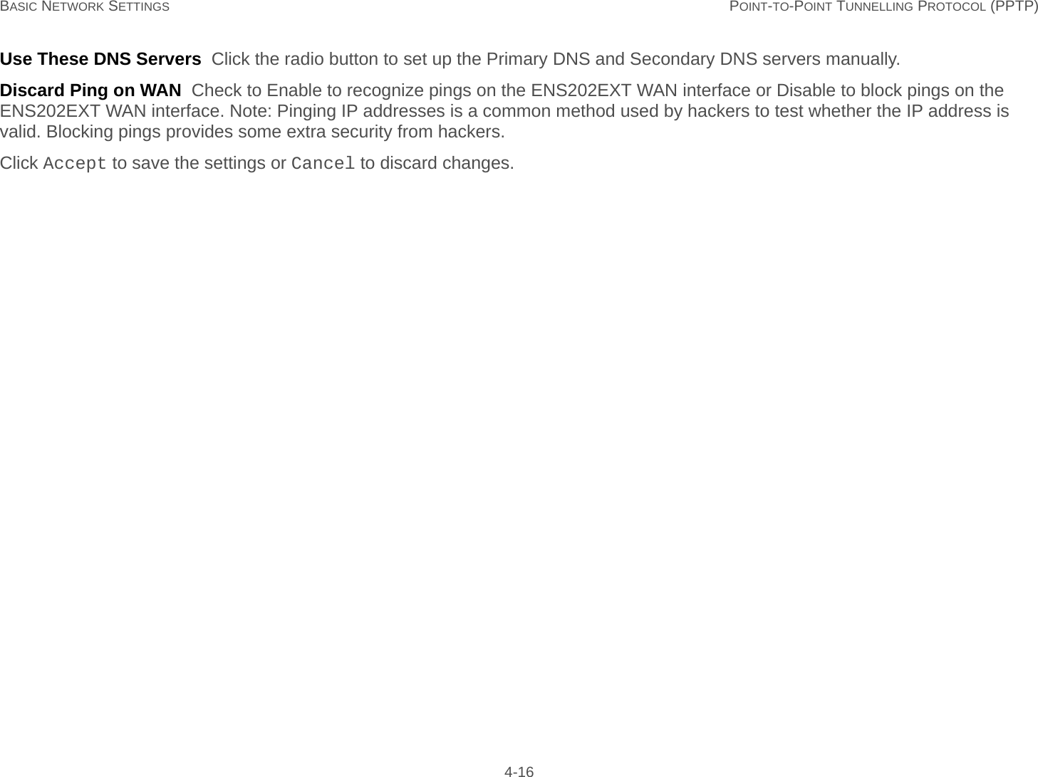 BASIC NETWORK SETTINGS POINT-TO-POINT TUNNELLING PROTOCOL (PPTP) 4-16Use These DNS Servers  Click the radio button to set up the Primary DNS and Secondary DNS servers manually.Discard Ping on WAN  Check to Enable to recognize pings on the ENS202EXT WAN interface or Disable to block pings on the ENS202EXT WAN interface. Note: Pinging IP addresses is a common method used by hackers to test whether the IP address is valid. Blocking pings provides some extra security from hackers.Click Accept to save the settings or Cancel to discard changes.