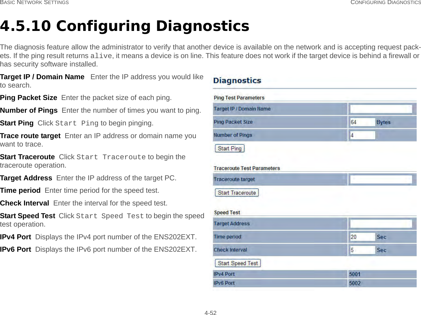 BASIC NETWORK SETTINGS CONFIGURING DIAGNOSTICS 4-524.5.10 Configuring DiagnosticsThe diagnosis feature allow the administrator to verify that another device is available on the network and is accepting request pack-ets. If the ping result returns alive, it means a device is on line. This feature does not work if the target device is behind a firewall or has security software installed.Target IP / Domain Name   Enter the IP address you would like to search.Ping Packet Size  Enter the packet size of each ping.Number of Pings  Enter the number of times you want to ping.Start Ping  Click Start Ping to begin pinging.Trace route target  Enter an IP address or domain name you want to trace.Start Traceroute  Click Start Traceroute to begin the traceroute operation.Target Address  Enter the IP address of the target PC.Time period  Enter time period for the speed test.Check Interval  Enter the interval for the speed test.Start Speed Test  Click Start Speed Test to begin the speed test operation.IPv4 Port  Displays the IPv4 port number of the ENS202EXT.IPv6 Port  Displays the IPv6 port number of the ENS202EXT.