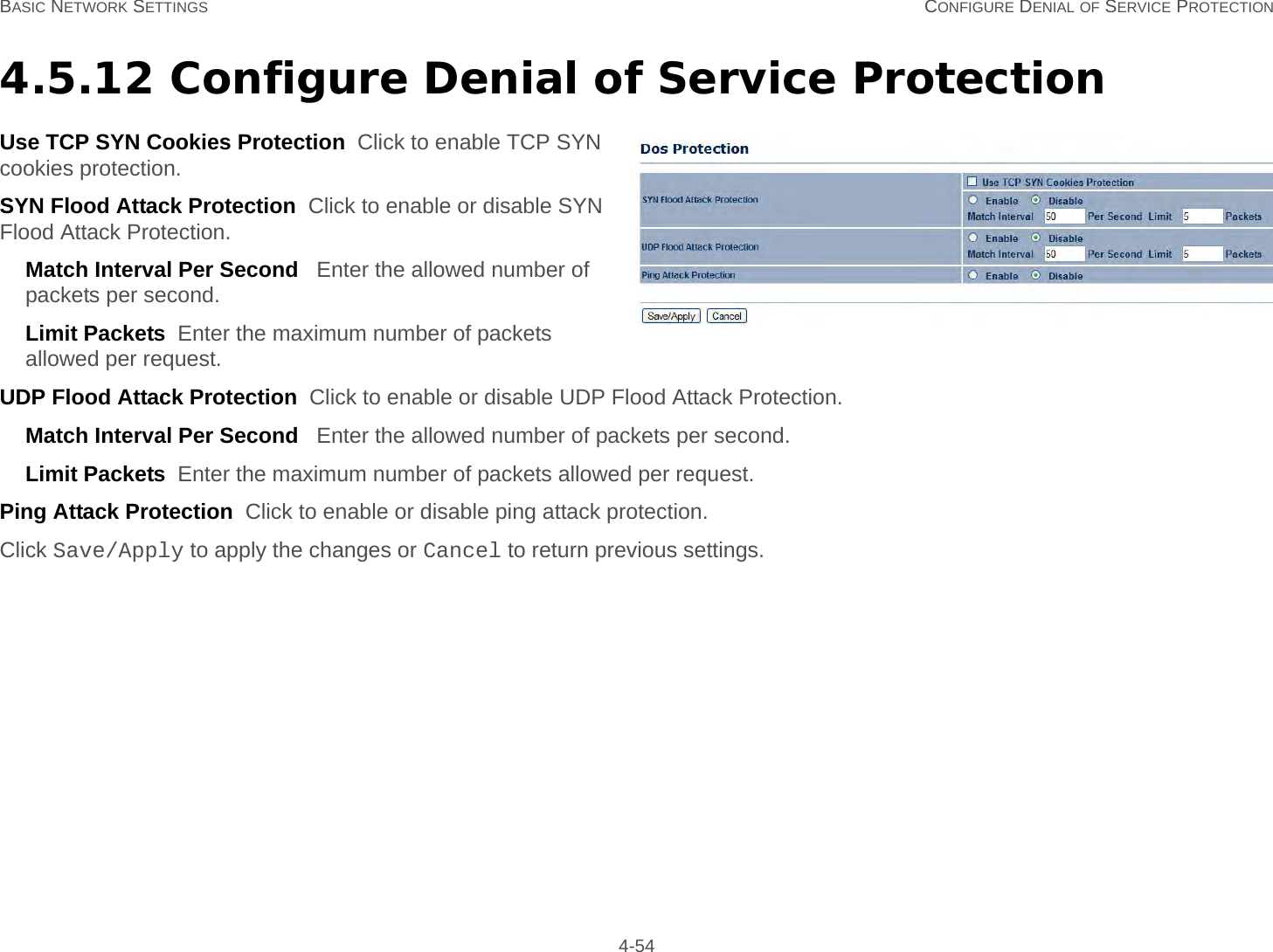 BASIC NETWORK SETTINGS CONFIGURE DENIAL OF SERVICE PROTECTION 4-544.5.12 Configure Denial of Service ProtectionUse TCP SYN Cookies Protection  Click to enable TCP SYN cookies protection.SYN Flood Attack Protection  Click to enable or disable SYN Flood Attack Protection.Match Interval Per Second   Enter the allowed number of packets per second.Limit Packets  Enter the maximum number of packets allowed per request.UDP Flood Attack Protection  Click to enable or disable UDP Flood Attack Protection.Match Interval Per Second   Enter the allowed number of packets per second.Limit Packets  Enter the maximum number of packets allowed per request.Ping Attack Protection  Click to enable or disable ping attack protection.Click Save/Apply to apply the changes or Cancel to return previous settings.