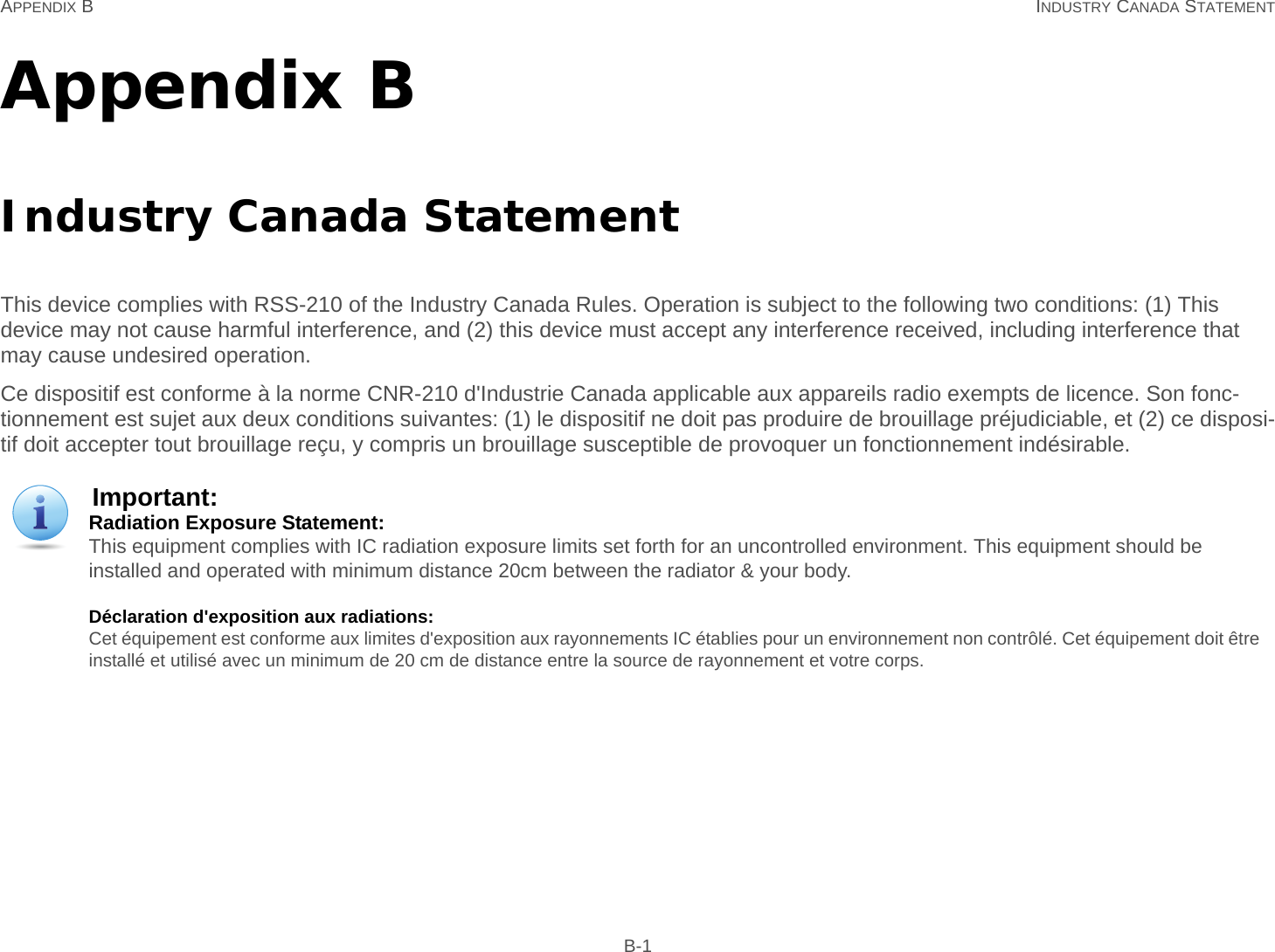 APPENDIX B INDUSTRY CANADA STATEMENT B-1Appendix BIndustry Canada StatementThis device complies with RSS-210 of the Industry Canada Rules. Operation is subject to the following two conditions: (1) This device may not cause harmful interference, and (2) this device must accept any interference received, including interference that may cause undesired operation.Ce dispositif est conforme à la norme CNR-210 d&apos;Industrie Canada applicable aux appareils radio exempts de licence. Son fonc-tionnement est sujet aux deux conditions suivantes: (1) le dispositif ne doit pas produire de brouillage préjudiciable, et (2) ce disposi-tif doit accepter tout brouillage reçu, y compris un brouillage susceptible de provoquer un fonctionnement indésirable.Important:Radiation Exposure Statement: This equipment complies with IC radiation exposure limits set forth for an uncontrolled environment. This equipment should be installed and operated with minimum distance 20cm between the radiator &amp; your body.Déclaration d&apos;exposition aux radiations: Cet équipement est conforme aux limites d&apos;exposition aux rayonnements IC établies pour un environnement non contrôlé. Cet équipement doit être installé et utilisé avec un minimum de 20 cm de distance entre la source de rayonnement et votre corps.