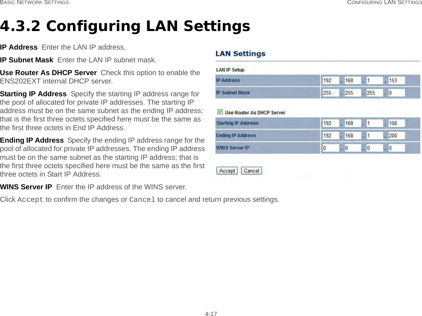 BASIC NETWORK SETTINGS CONFIGURING LAN SETTINGS 4-174.3.2 Configuring LAN SettingsIP Address  Enter the LAN IP address.IP Subnet Mask  Enter the LAN IP subnet mask.Use Router As DHCP Server  Check this option to enable the ENS202EXT internal DHCP server.Starting IP Address  Specify the starting IP address range for the pool of allocated for private IP addresses. The starting IP address must be on the same subnet as the ending IP address; that is the first three octets specified here must be the same as the first three octets in End IP Address.Ending IP Address  Specify the ending IP address range for the pool of allocated for private IP addresses. The ending IP address must be on the same subnet as the starting IP address; that is the first three octets specified here must be the same as the first three octets in Start IP Address.WINS Server IP  Enter the IP address of the WINS server.Click Accept to confirm the changes or Cancel to cancel and return previous settings.