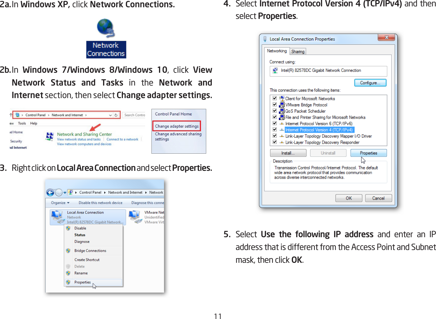 112a. In Windows XP, click Network Connections. 2b. In  Windows 7/Windows 8/Windows 10, click View Network Status and Tasks in the Network and Internet section, then select Change adapter settings.3.  Right click on Local Area Connection and select Properties.4.  Select Internet Protocol Version 4 (TCP/IPv4) and then select Properties.5.  Select  Use the following IP address and enter an IP address that is different from the Access Point and Subnet mask, then click OK.