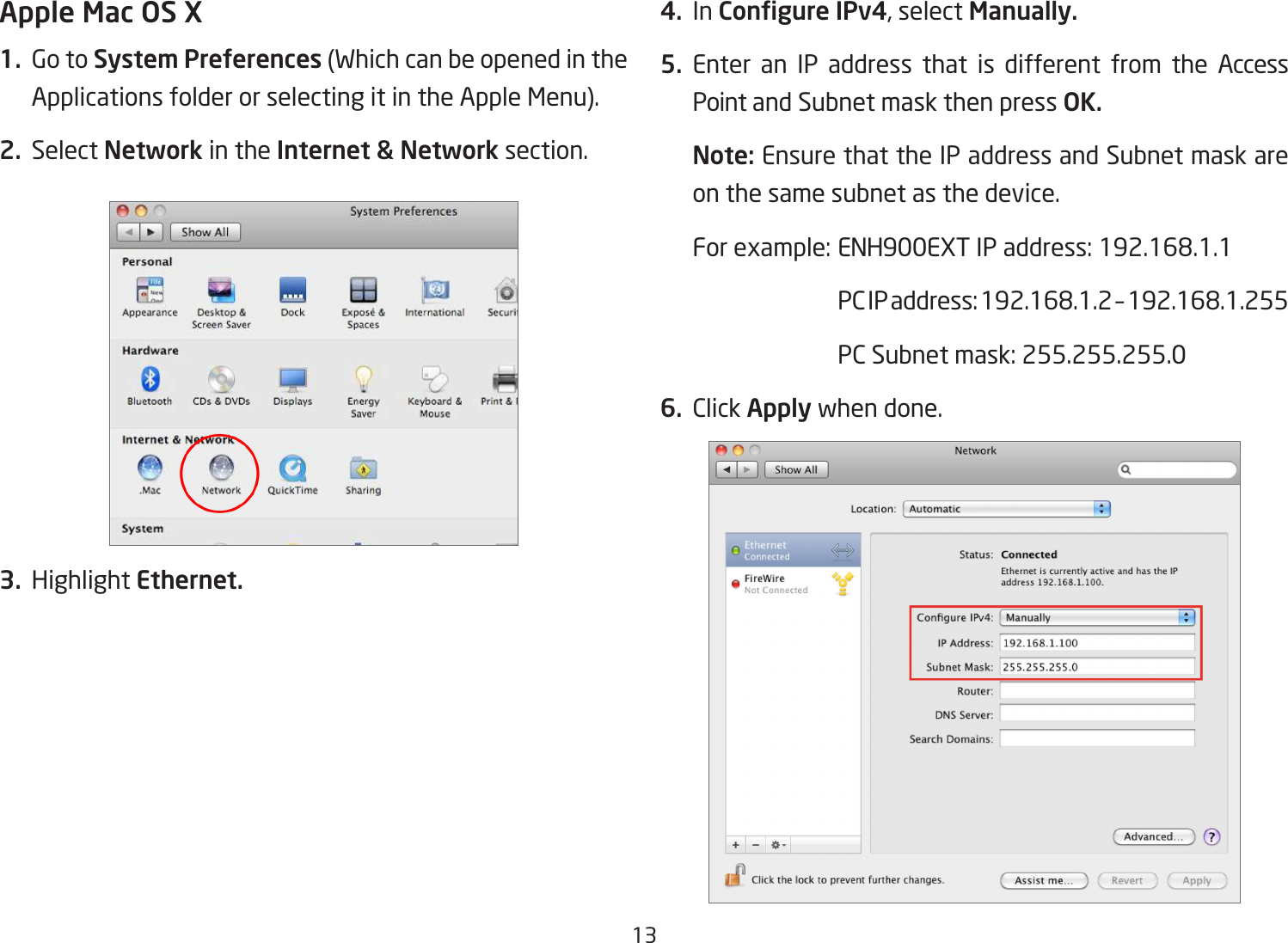 13Apple Mac OS X1.  Go to System Preferences (Which can be opened in the Applications folder or selecting it in the Apple Menu).2. Select Network in the Internet &amp; Network section.3. Highlight Ethernet.4. In Congure IPv4, select Manually.5. Enter an IP address that is different from the Access Point and Subnet mask then press OK.Note: Ensure that the IP address and Subnet mask are on the same subnet as the device.For example: ENH900EXT IP address: 192.168.1.1  PC IP address: 192.168.1.2 – 192.168.1.255  PC Subnet mask: 255.255.255.06. Click Apply when done.