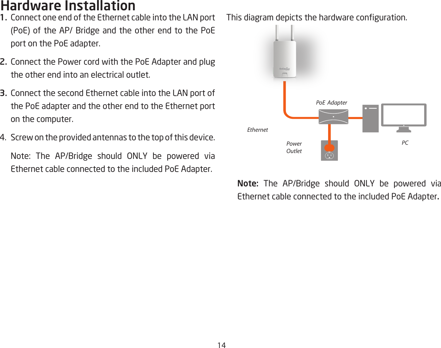 141.  Connect one end of the Ethernet cable into the LAN port (PoE) of the AP/ Bridge and the other end to the PoE port on the PoE adapter.2.  Connect the Power cord with the PoE Adapter and plug the other end into an electrical outlet.3.  Connect the second Ethernet cable into the LAN port of the PoE adapter and the other end to the Ethernet port on the computer.4.  Screw on the provided antennas to the top of this device.   Note: The AP/Bridge should ONLY be powered via Ethernet cable connected to the included PoE Adapter.This diagram depicts the hardware conguration.Note:  The AP/Bridge should ONLY be powered via Ethernet cable connected to the included PoE Adapter.Hardware InstallationEthernetPCPowerOutletPoE  Adapter