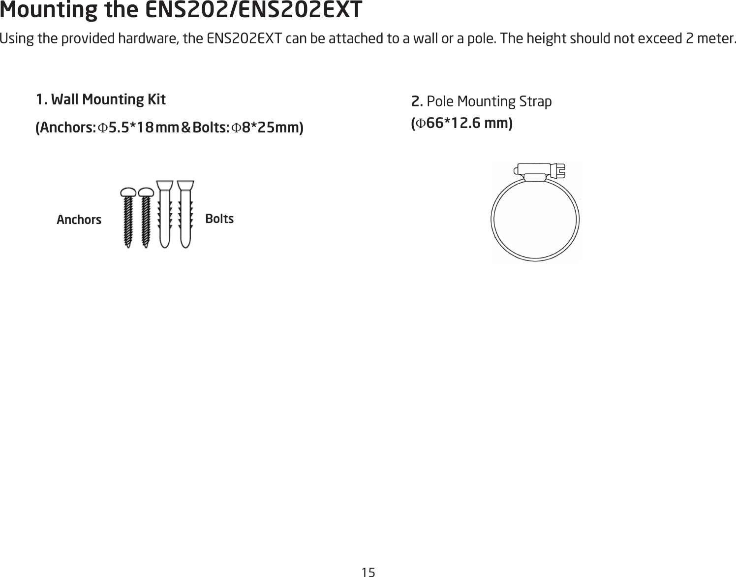 15Mounting the ENS202/ENS202EXTUsing the provided hardware, the ENS202EXT can be attached to a wall or a pole. The height should not exceed 2 meter.1. Wall Mounting Kit (Anchors: Φ5.5*18 mm &amp; Bolts: Φ8*25mm) 2. Pole Mounting Strap(Φ66*12.6 mm)Anchors Bolts