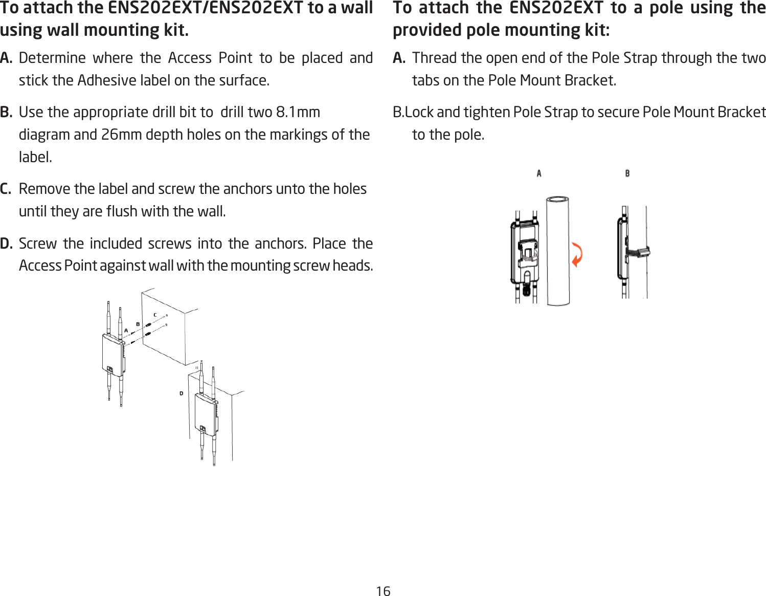 16To attach the ENS202EXT/ENS202EXT to a wall using wall mounting kit.A.  Determine where the Access Point to be placed and stick the Adhesive label on the surface.B.  Use the appropriate drill bit to  drill two 8.1mm diagram and 26mm depth holes on the markings of the label.C.  Remove the label and screw the anchors unto the holes until they are ush with the wall.D. Screw the included screws into the anchors. Place the Access Point against wall with the mounting screw heads.To attach the ENS202EXT to a pole using the provided pole mounting kit:A.  Thread the open end of the Pole Strap through the two tabs on the Pole Mount Bracket.B.Lock and tighten Pole Strap to secure Pole Mount Bracket to the pole.