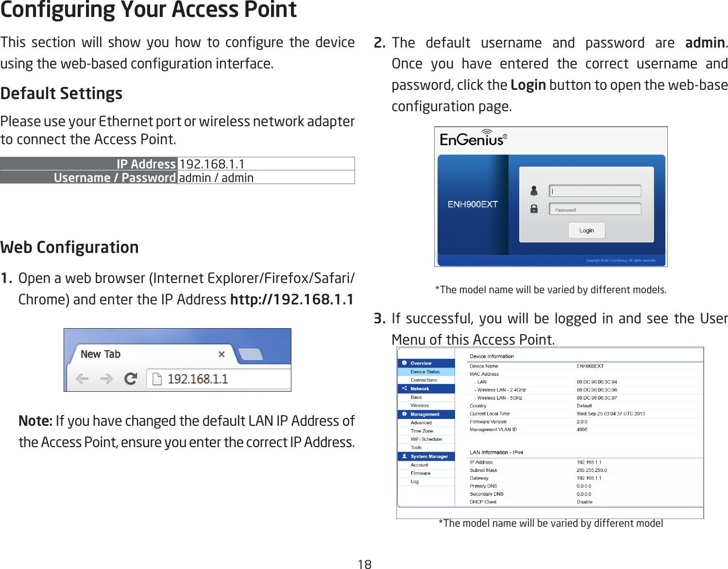 18This  section  will  show  you  how  to  congure  the  device using the web-based conguration interface.Default SettingsPlease use your Ethernet port or wireless network adapter to connect the Access Point.IP Address 192.168.1.1Username / Password admin / admin Web Conguration1.  Open a web browser (Internet Explorer/Firefox/Safari/Chrome) and enter the IP Address http://192.168.1.1Note: If you have changed the default LAN IP Address of the Access Point, ensure you enter the correct IP Address.2. The default username and password are admin. Once you have entered the correct username and password, click the Login button to open the web-base conguration page.*The model name will be varied by different models.3. If successful, you will be logged in and see the User Menu of this Access Point.*The model name will be varied by different modelConguring Your Access Point