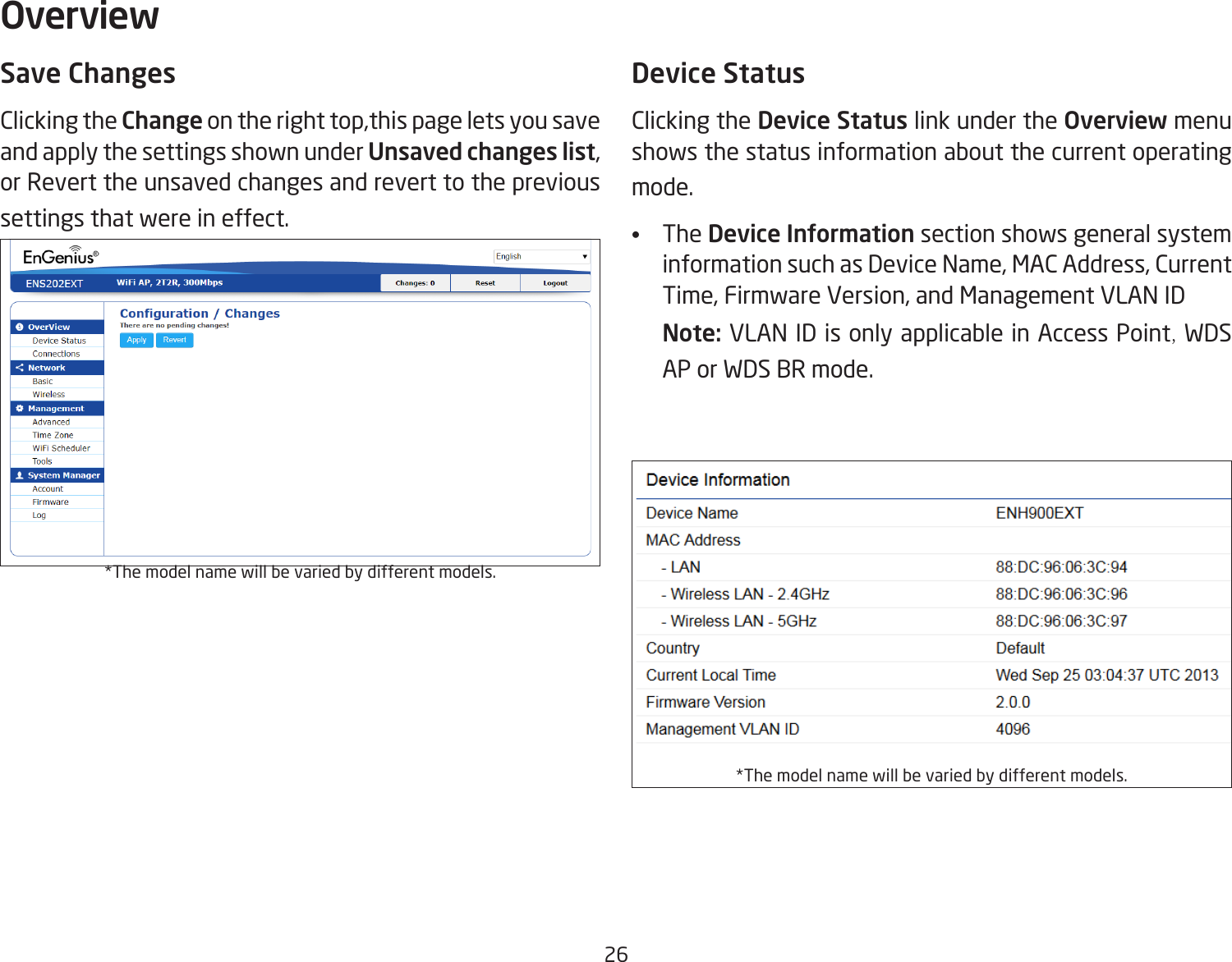 26Save ChangesClicking the Change on the right top,this page lets you save and apply the settings shown under Unsaved changes list, or Revert the unsaved changes and revert to the previous settings that were in effect. *The model name will be varied by different models.Device StatusClicking the Device Status link under the Overview menu shows the status information about the current operating mode. •   The Device Information section shows general system information such as Device Name, MAC Address, Current Time, Firmware Version, and Management VLAN ID Note: VLAN ID is only applicable in Access Point, WDS AP or WDS BR mode. *The model name will be varied by different models.Overview