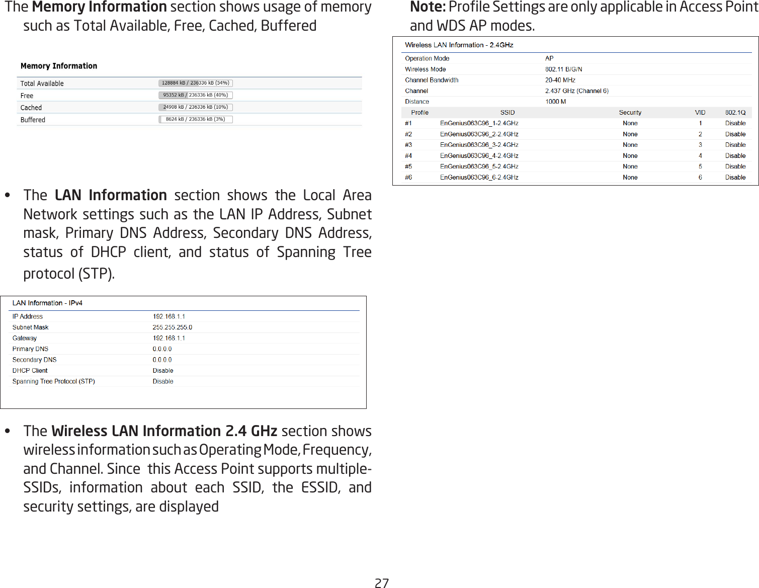 27The Memory Information section shows usage of memory such as Total Available, Free, Cached, Buffered•   The LAN Information section shows the Local Area Network settings such as the LAN IP Address, Subnet mask, Primary DNS Address, Secondary DNS Address, status of DHCP client, and status of Spanning Tree protocol (STP).•   The Wireless LAN Information 2.4 GHz section shows wireless information such as Operating Mode, Frequency, and Channel. Since  this Access Point supports multiple-SSIDs, information about each SSID, the ESSID, and security settings, are displayed Note: Prole Settings are only applicable in Access Point and WDS AP modes.