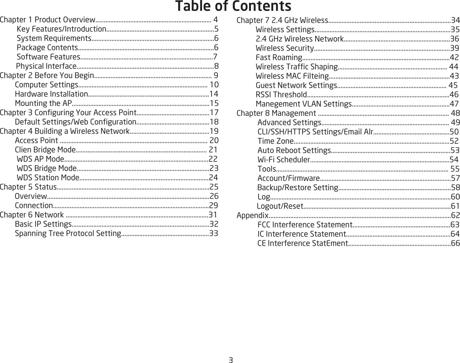 3Chapter 1 Product Overview...................................................................... 4         Key Features/Introduction.................................................................5         System Requirements..........................................................................6         Package Contents..................................................................................6         Software Features................................................................................7         Physical Interface...................................................................................8Chapter 2 Before You Begin....................................................................... 9        Computer Settings.............................................................................. 10        Hardware Installation.........................................................................14         Mounting the AP...................................................................................15Chapter 3 Conguring Your Access Point............................................17         Default Settings/Web Conguration............................................18Chapter 4 Building a Wireless Network................................................19        Access Point ......................................................................................... 20        Clien Bridge Mode............................................................................... 21         WDS AP Mode.......................................................................................22         WDS Bridge Mode................................................................................23         WDS Station Mode..............................................................................24Chapter 5 Status............................................................................................25        Overview..................................................................................................26        Connection..............................................................................................29Chapter 6 Network ......................................................................................31        Basic IP Settings...................................................................................32        Spanning Tree Protocol Setting.....................................................33Chapter 7 2.4 GHz Wireless..........................................................................34          Wireless Settings..................................................................................35          2.4 GHz Wireless Network................................................................36          Wireless Security..................................................................................39          Fast Roaming.........................................................................................42          Wireless Trafc Shaping.................................................................. 44          Wireless MAC Filteing.........................................................................43           Guest Network Settings.................................................................. 45          RSSI Threshold......................................................................................46          Manegement VLAN Settings...........................................................47Chapter 8 Management ............................................................................... 48           Advanced Settings............................................................................. 49           CLI/SSH/HTTPS Settings/Email Alr..............................................50           Time Zone..............................................................................................52           Auto Reboot Settings........................................................................53           Wi-Fi Scheduler....................................................................................54           Tools........................................................................................................ 55           Account/Firmware...............................................................................57           Backup/Restore Setting....................................................................58           Log.............................................................................................................60           Logout/Reset.........................................................................................61Appendix..............................................................................................................62           FCC Interference Statement...........................................................63           IC Interference Statement...............................................................64           CE Interference StatEment..............................................................66Table of Contents