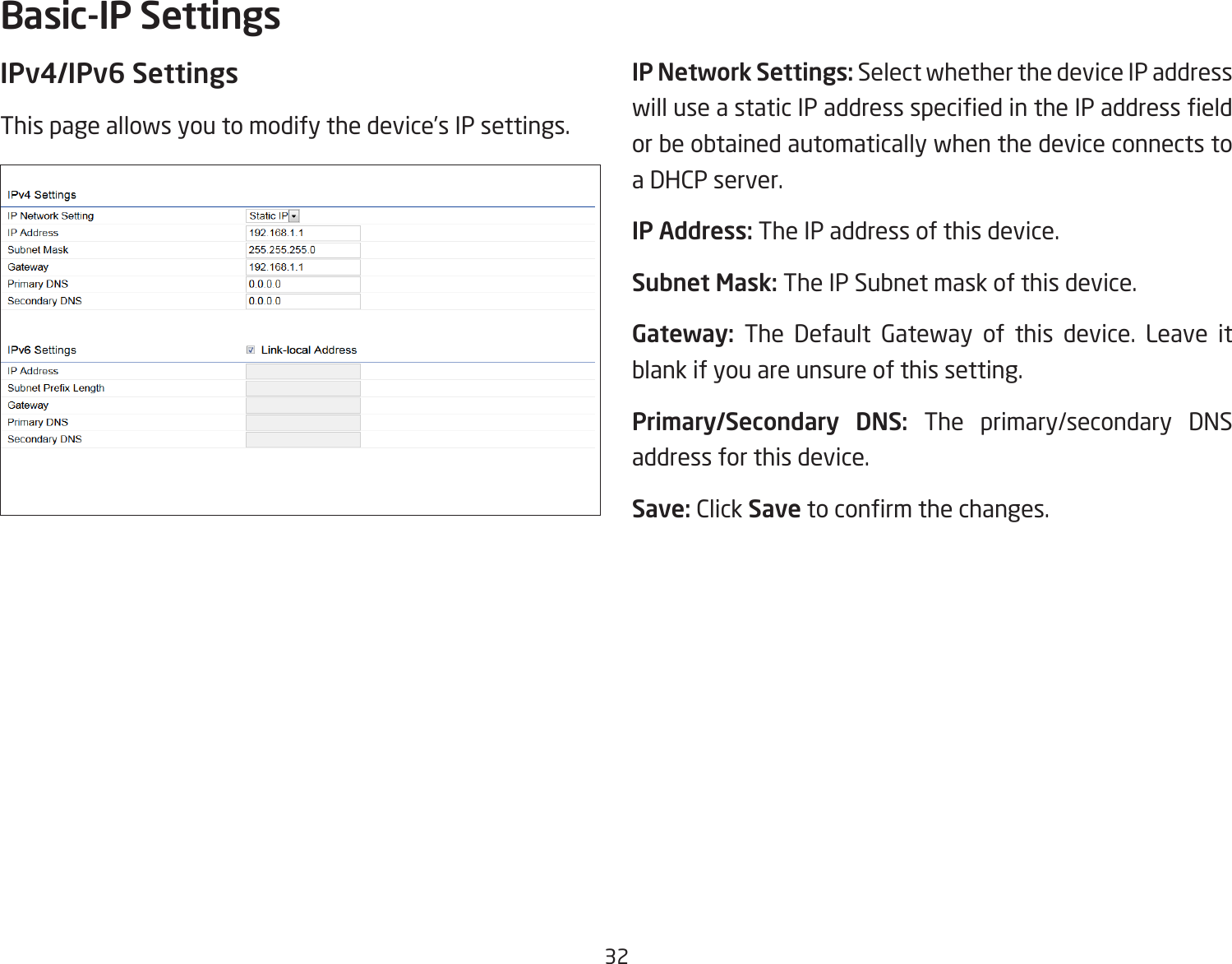 32IPv4/IPv6 SettingsThis page allows you to modify the device’s IP settings.IP Network Settings: Select whether the device IP address will use a static IP address specied in the IP address eld or be obtained automatically when the device connects to a DHCP server.IP Address: The IP address of this device.Subnet Mask: The IP Subnet mask of this device.Gateway: The Default Gateway of this device. Leave it blank if you are unsure of this setting.Primary/Secondary DNS: The primary/secondary DNS address for this device.Save: Click Save to conrm the changes.Basic-IP Settings