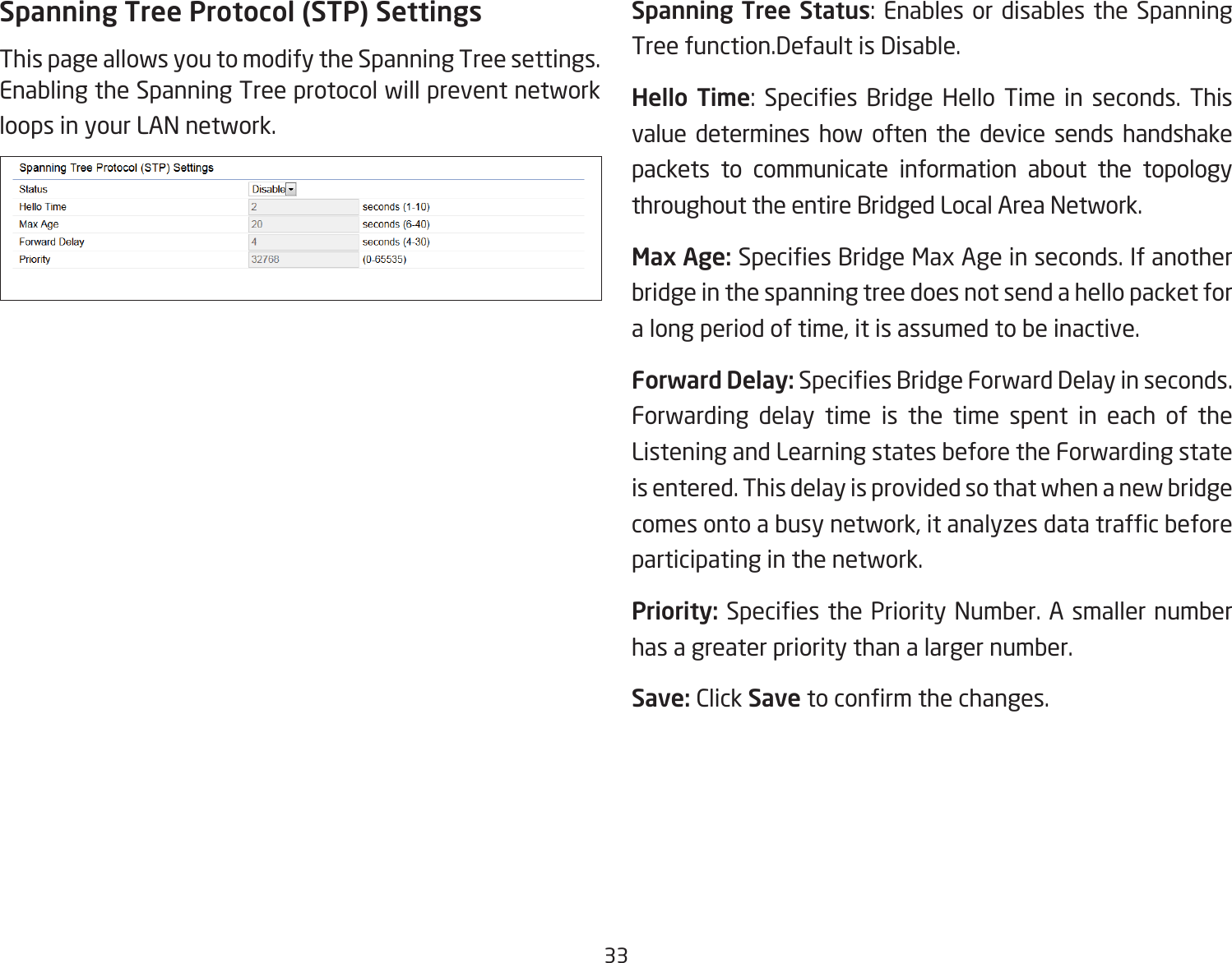 33Spanning Tree Protocol (STP) SettingsThis page allows you to modify the Spanning Tree settings. Enabling the Spanning Tree protocol will prevent network loops in your LAN network.Spanning Tree Status: Enables or disables the Spanning Tree function.Default is Disable.Hello Time:  Species  Bridge  Hello  Time  in  seconds.  This value determines how often the device sends handshake packets to communicate information about the topology throughout the entire Bridged Local Area Network.Max Age: Species Bridge Max Age in seconds. If another bridge in the spanning tree does not send a hello packet for a long period of time, it is assumed to be inactive.Forward Delay: Species Bridge Forward Delay in seconds. Forwarding delay time is the time spent in each of the Listening and Learning states before the Forwarding state is entered. This delay is provided so that when a new bridge comes onto a busy network, it analyzes data trafc before participating in the network.Priority: Species the Priority Number. A smaller number has a greater priority than a larger number.Save: Click Save to conrm the changes.