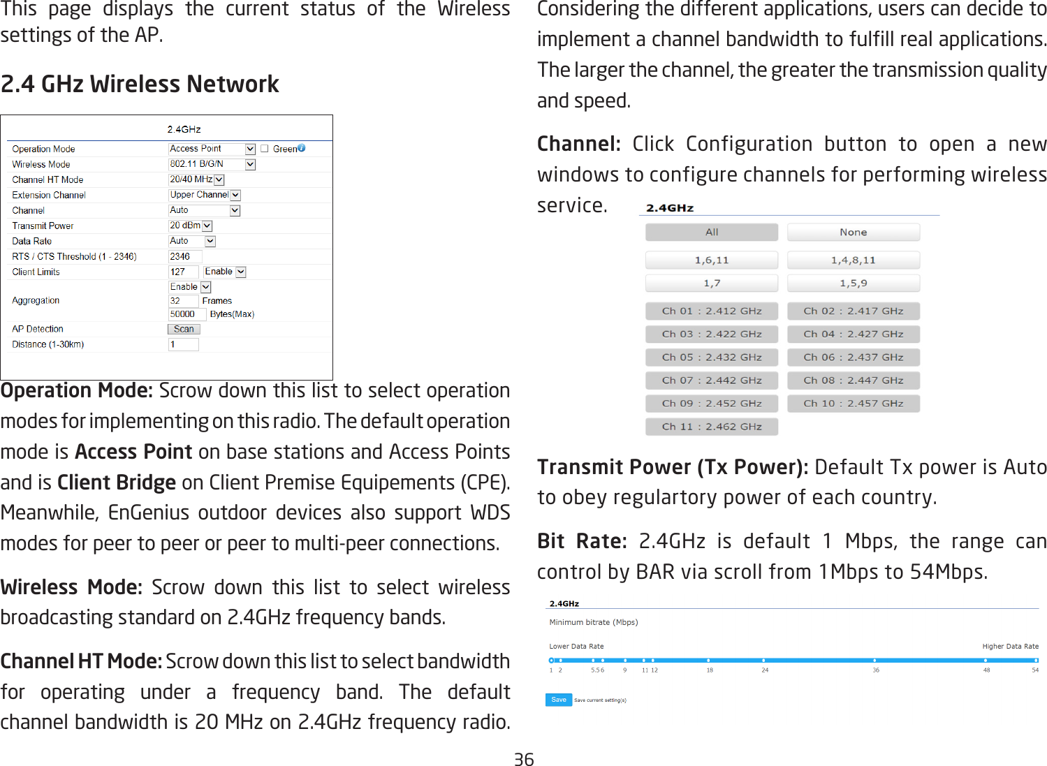 36This page displays the current status of the Wireless settings of the AP.2.4 GHz Wireless NetworkOperation Mode: Scrow down this list to select operation modes for implementing on this radio. The default operation mode is Access Point on base stations and Access Points and is Client Bridge on Client Premise Equipements (CPE).  Meanwhile, EnGenius outdoor devices also support WDS modes for peer to peer or peer to multi-peer connections.Wireless Mode: Scrow down this list to select wireless broadcasting standard on 2.4GHz frequency bands.Channel HT Mode: Scrow down this list to select bandwidth for operating under a frequency band. The default channel bandwidth is 20 MHz on 2.4GHz frequency radio. Considering the different applications, users can decide to implement a channel bandwidth to fulll real applications. The larger the channel, the greater the transmission quality and speed.Channel: Click Configuration button to open a new windows to configure channels for performing wireless service.Transmit Power (Tx Power): Default Tx power is Auto to obey regulartory power of each country.Bit Rate: 2.4GHz is default 1 Mbps, the range can control by BAR via scroll from 1Mbps to 54Mbps.