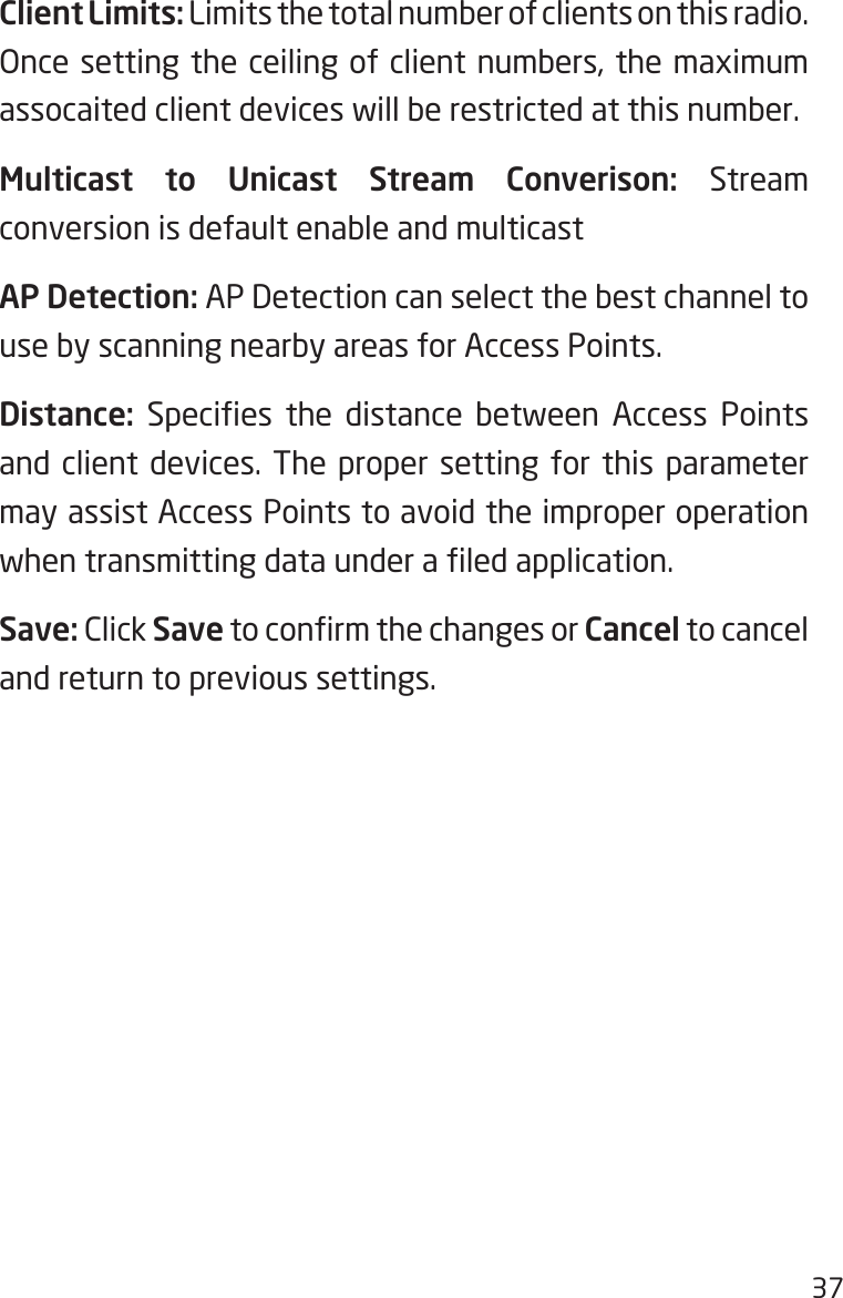 37Client Limits: Limits the total number of clients on this radio. Once setting the ceiling of client numbers, the maximum assocaited client devices will be restricted at this number.Multicast to Unicast Stream Converison: Stream conversion is default enable and multicastAP Detection: AP Detection can select the best channel to use by scanning nearby areas for Access Points.Distance:  Species  the  distance  between  Access  Points and client devices. The proper setting for this parameter may assist Access Points to avoid the improper operation when transmitting data under a led application. Save: Click Save to conrm the changes or Cancel to cancel and return to previous settings.