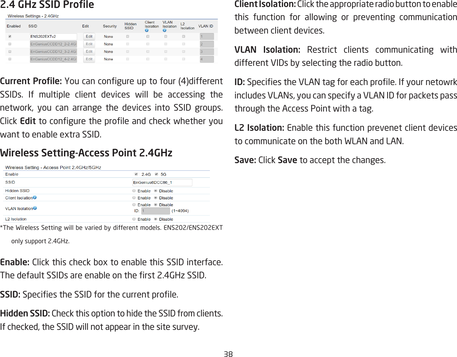 382.4 GHz SSID ProleCurrent Prole: You can congure up to four (4)different SSIDs. If multiple client devices will be accessing the network, you can arrange the devices into SSID groups. Click Edit to congure the prole and check whether you  want to enable extra SSID.Wireless Setting-Access Point 2.4GHz *The Wireless Setting will be varied by different models. ENS202/ENS202EXT only support 2.4GHz.Enable: Click this check box to enable this SSID interface. The default SSIDs are enable on the rst 2.4GHz SSID.SSID: Species the SSID for the current prole.Hidden SSID: Check this option to hide the SSID from clients. If checked, the SSID will not appear in the site survey.Client Isolation: Click the appropriate radio button to enable this function for allowing or preventing communication between client devices.VLAN Isolation: Restrict clients communicating with different VIDs by selecting the radio button.ID: Species the VLAN tag for each prole. If your netowrk includes VLANs, you can specify a VLAN ID for packets pass through the Access Point with a tag.L2 Isolation: Enable this function prevenet client devices to communicate on the both WLAN and LAN.Save: Click Save to accept the changes.