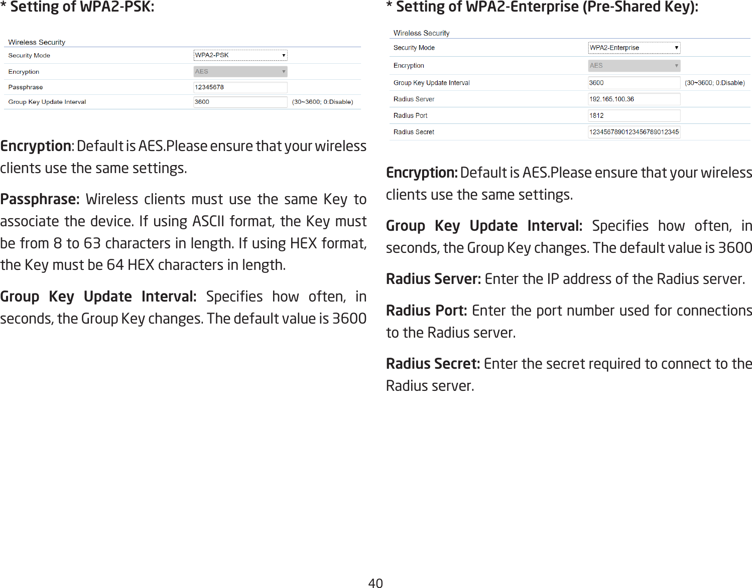 40* Setting of WPA2-PSK:Encryption: Default is AES.Please ensure that your wireless clients use the same settings.Passphrase:  Wireless clients must use the same Key to associate the device. If using ASCII format, the Key must be from 8 to 63 characters in length. If using HEX format, the Key must be 64 HEX characters in length.Group Key Update Interval: Species  how  often,  in seconds, the Group Key changes. The default value is 3600* Setting of WPA2-Enterprise (Pre-Shared Key):Encryption: Default is AES.Please ensure that your wireless clients use the same settings.Group Key Update Interval: Species  how  often,  in seconds, the Group Key changes. The default value is 3600Radius Server: Enter the IP address of the Radius server.Radius Port: Enter the port number used for connections to the Radius server.Radius Secret: Enter the secret required to connect to the Radius server.