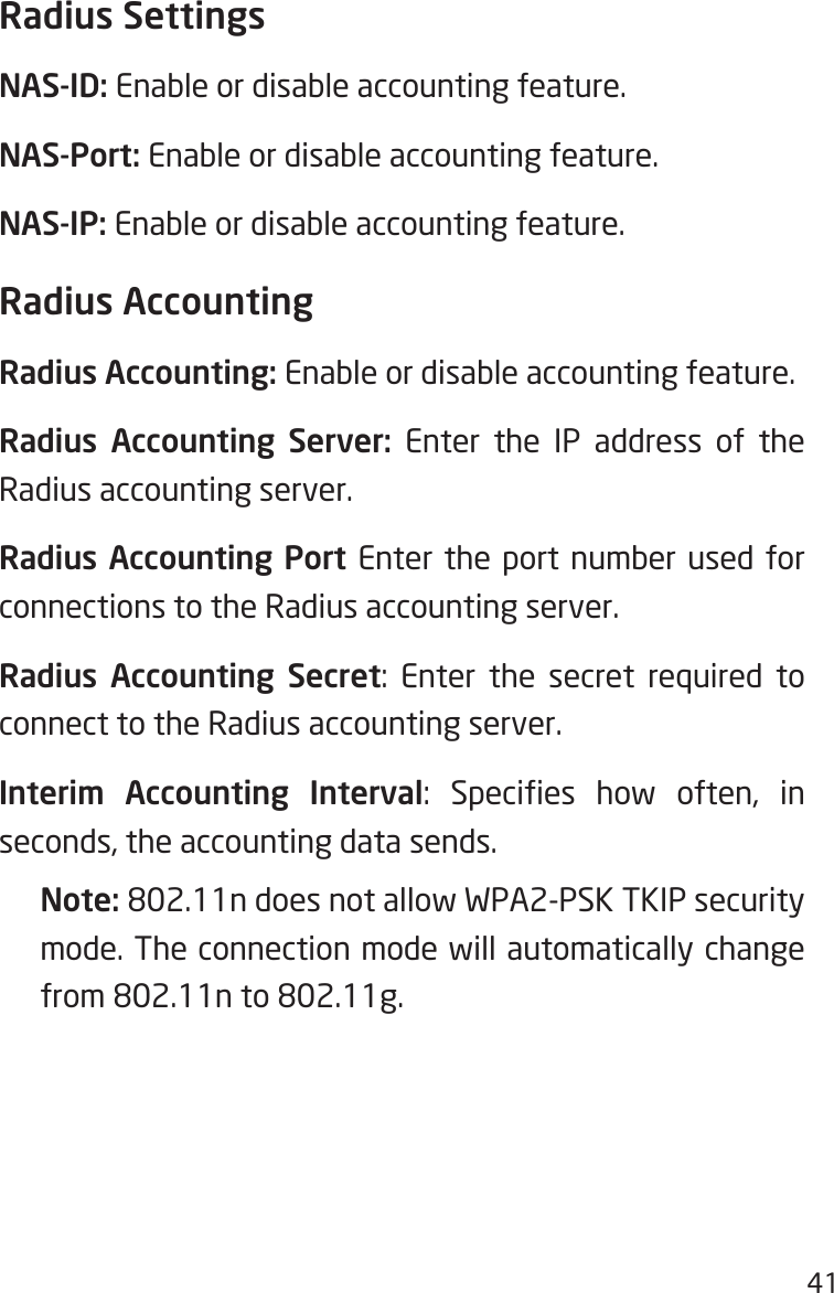 41Radius SettingsNAS-ID: Enable or disable accounting feature.NAS-Port: Enable or disable accounting feature.NAS-IP: Enable or disable accounting feature.Radius AccountingRadius Accounting: Enable or disable accounting feature.Radius Accounting Server: Enter the IP address of the Radius accounting server.Radius Accounting Port Enter the port number used for connections to the Radius accounting server.Radius Accounting Secret: Enter the secret required to connect to the Radius accounting server.Interim Accounting Interval:  Species  how  often,  in seconds, the accounting data sends.Note: 802.11n does not allow WPA2-PSK TKIP security mode. The connection mode will automatically change from 802.11n to 802.11g.
