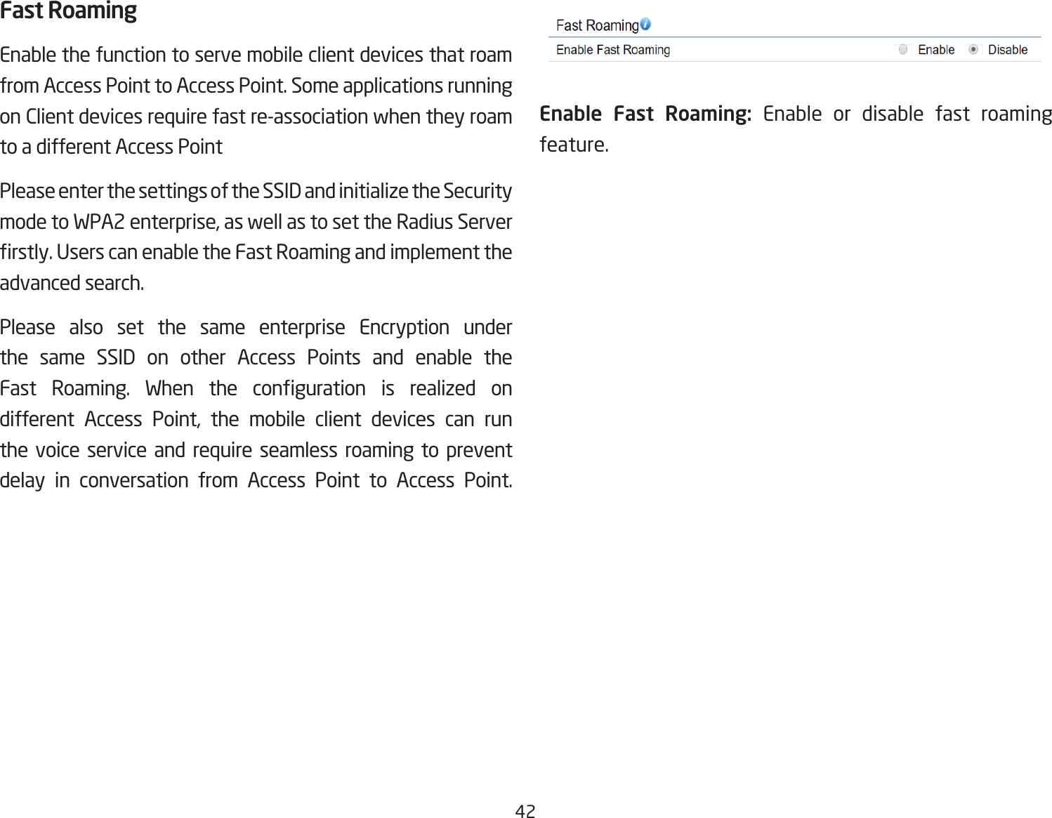 42Fast RoamingEnable the function to serve mobile client devices that roam from Access Point to Access Point. Some applications running on Client devices require fast re-association when they roam to a different Access PointPlease enter the settings of the SSID and initialize the Security mode to WPA2 enterprise, as well as to set the Radius Server rstly. Users can enable the Fast Roaming and implement the advanced search.Please also set the same enterprise Encryption under the same SSID on other Access Points and enable the Fast  Roaming.  When  the  conguration  is  realized  on different Access Point, the mobile client devices can run the voice service and require seamless roaming to prevent delay in conversation from Access Point to Access Point.           Enable Fast Roaming: Enable or disable fast roaming feature. 