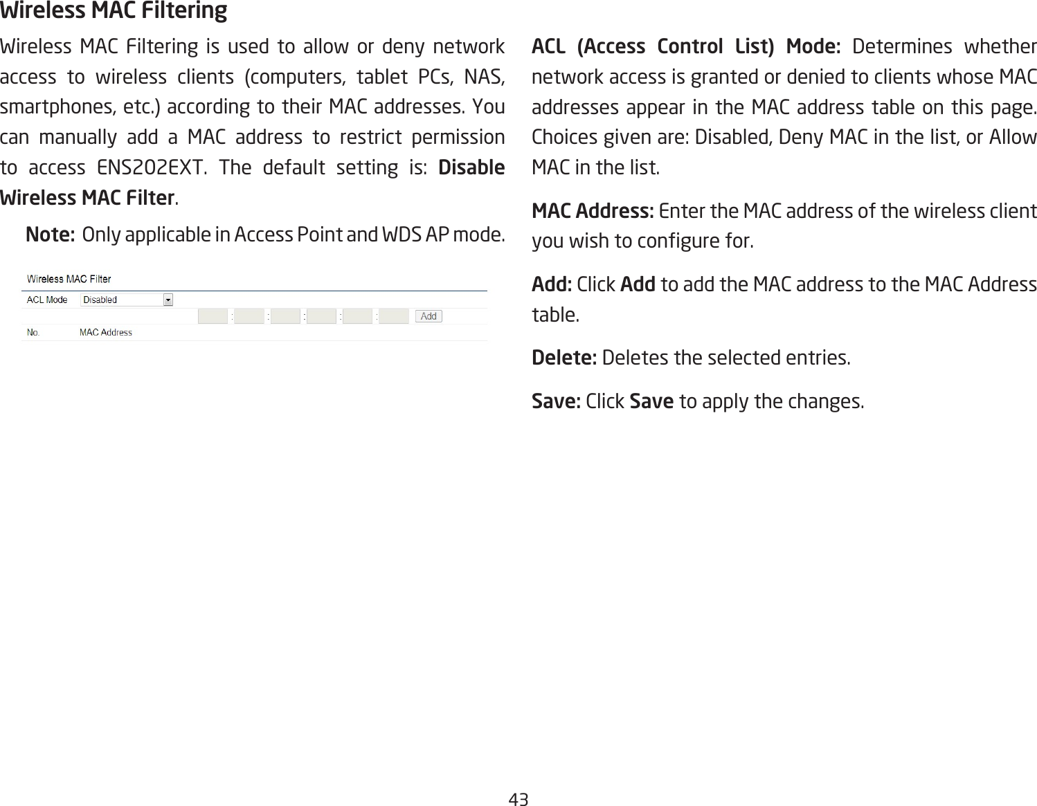 43Wireless MAC Filtering is used to allow or deny network access to wireless clients (computers, tablet PCs, NAS, smartphones, etc.) according to their MAC addresses. You can manually add a MAC address to restrict permission to access ENS202EXT. The default setting is: Disable Wireless MAC Filter.Note:  Only applicable in Access Point and WDS AP mode.ACL (Access Control List) Mode: Determines whether network access is granted or denied to clients whose MAC addresses appear in the MAC address table on this page. Choices given are: Disabled, Deny MAC in the list, or Allow MAC in the list.MAC Address: Enter the MAC address of the wireless client you wish to congure for.Add: Click Add to add the MAC address to the MAC Address table.Delete: Deletes the selected entries.Save: Click Save to apply the changes.Wireless MAC Filtering