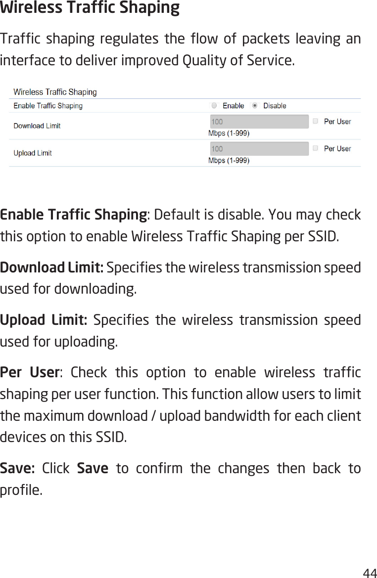 44Wireless Trafc ShapingTrafc  shaping  regulates  the  ow  of  packets  leaving  an interface to deliver improved Quality of Service.Enable Trafc Shaping: Default is disable. You may check this option to enable Wireless Trafc Shaping per SSID.Download Limit: Species the wireless transmission speed used for downloading. Upload Limit:  Species  the  wireless  transmission  speed used for uploading.Per User:  Check  this  option  to  enable  wireless  trafc shaping per user function. This function allow users to limit the maximum download / upload bandwidth for each client devices on this SSID.Save: Click Save  to  conrm  the  changes  then  back  to prole.