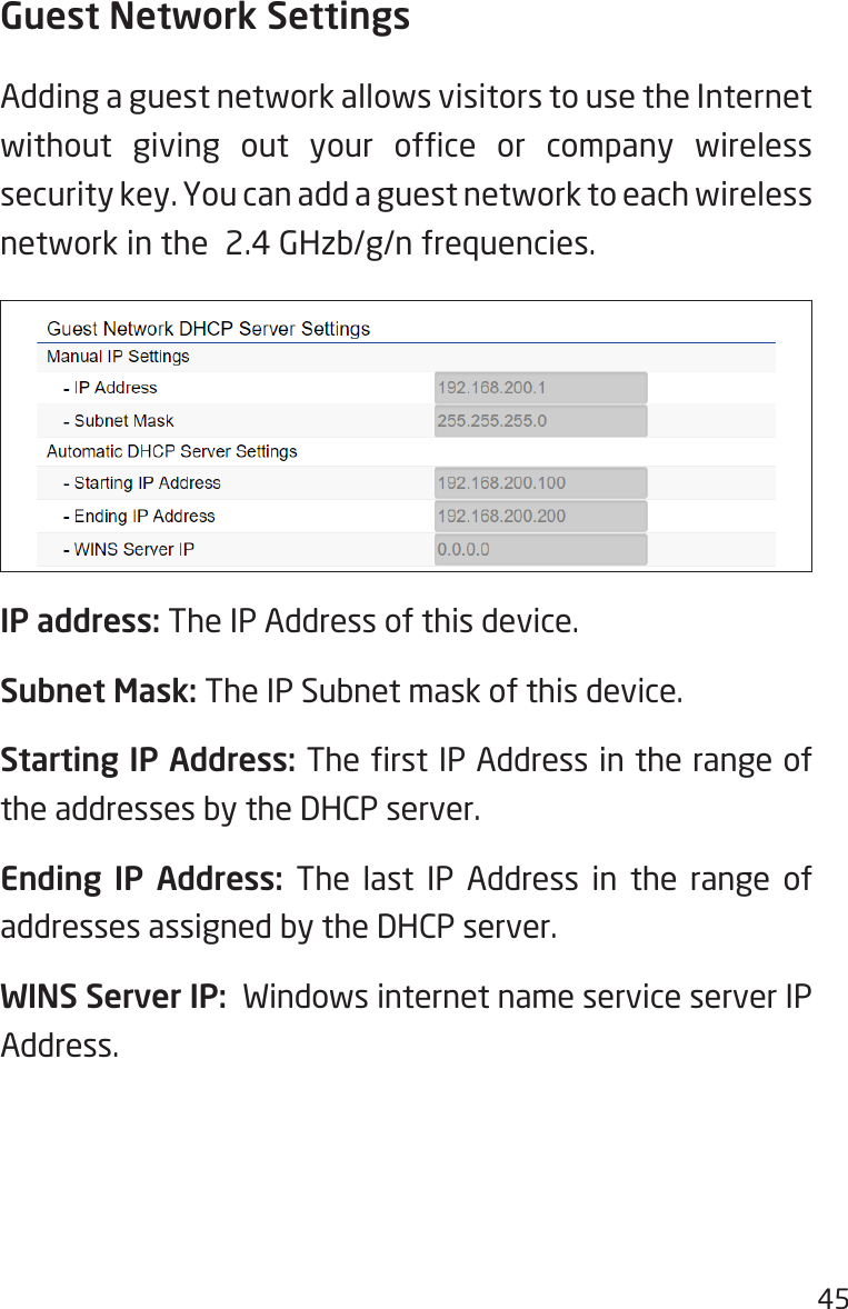 45Guest Network SettingsAdding a guest network allows visitors to use the Internet without  giving  out  your  ofce  or  company  wireless security key. You can add a guest network to each wireless network in the  2.4 GHzb/g/n frequencies.IP address: The IP Address of this device.Subnet Mask: The IP Subnet mask of this device.Starting IP Address: The rst IP Address in the range of the addresses by the DHCP server.Ending IP Address: The last IP Address in the range of addresses assigned by the DHCP server.WINS Server IP:  Windows internet name service server IP Address.