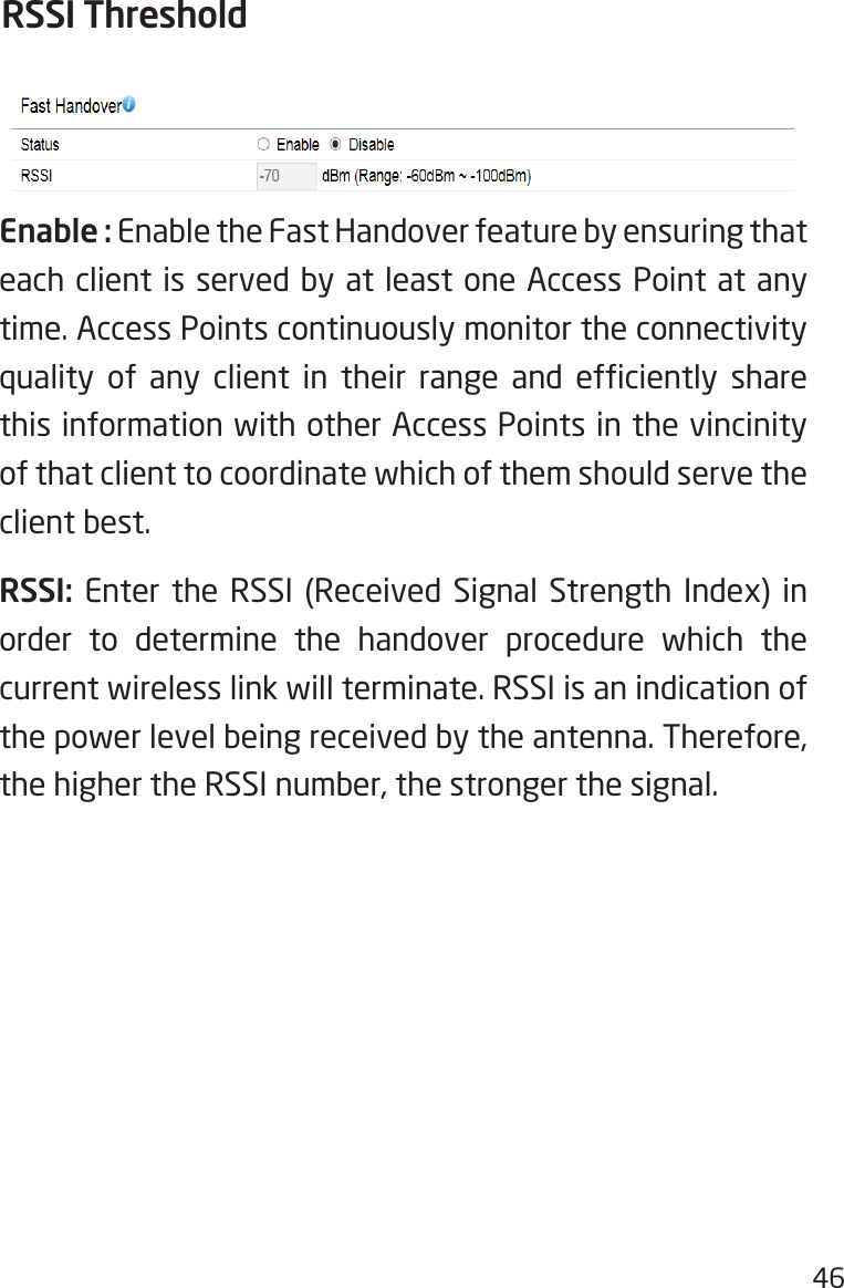 46Enable : Enable the Fast Handover feature by ensuring that each client is served by at least one Access Point at any time. Access Points continuously monitor the connectivity quality  of  any  client  in  their  range  and  efciently  share this information with other Access Points in the vincinity of that client to coordinate which of them should serve the client best.RSSI: Enter the RSSI (Received Signal Strength Index) in order to determine the handover procedure which the current wireless link will terminate. RSSI is an indication of the power level being received by the antenna. Therefore, the higher the RSSI number, the stronger the signal.RSSI Threshold