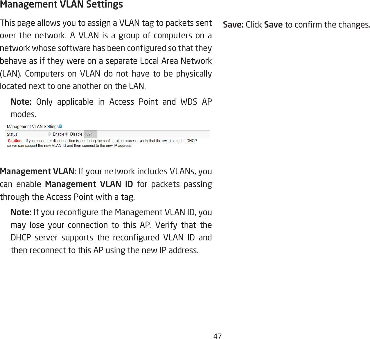 47Management VLAN SettingsThis page allows you to assign a VLAN tag to packets sent over the network. A VLAN is a group of computers on a network whose software has been congured so that they behave as if they were on a separate Local Area Network (LAN). Computers on VLAN do not have to be physically located next to one another on the LAN.Note:  Only applicable in Access Point and WDS AP modes.Management VLAN: If your network includes VLANs, you can enable Management VLAN ID for packets passing through the Access Point with a tag. Note: If you recongure the Management VLAN ID, you may lose your connection to this AP. Verify that the DHCP  server  supports  the  recongured  VLAN  ID  and then reconnect to this AP using the new IP address. Save: Click Save to conrm the changes.