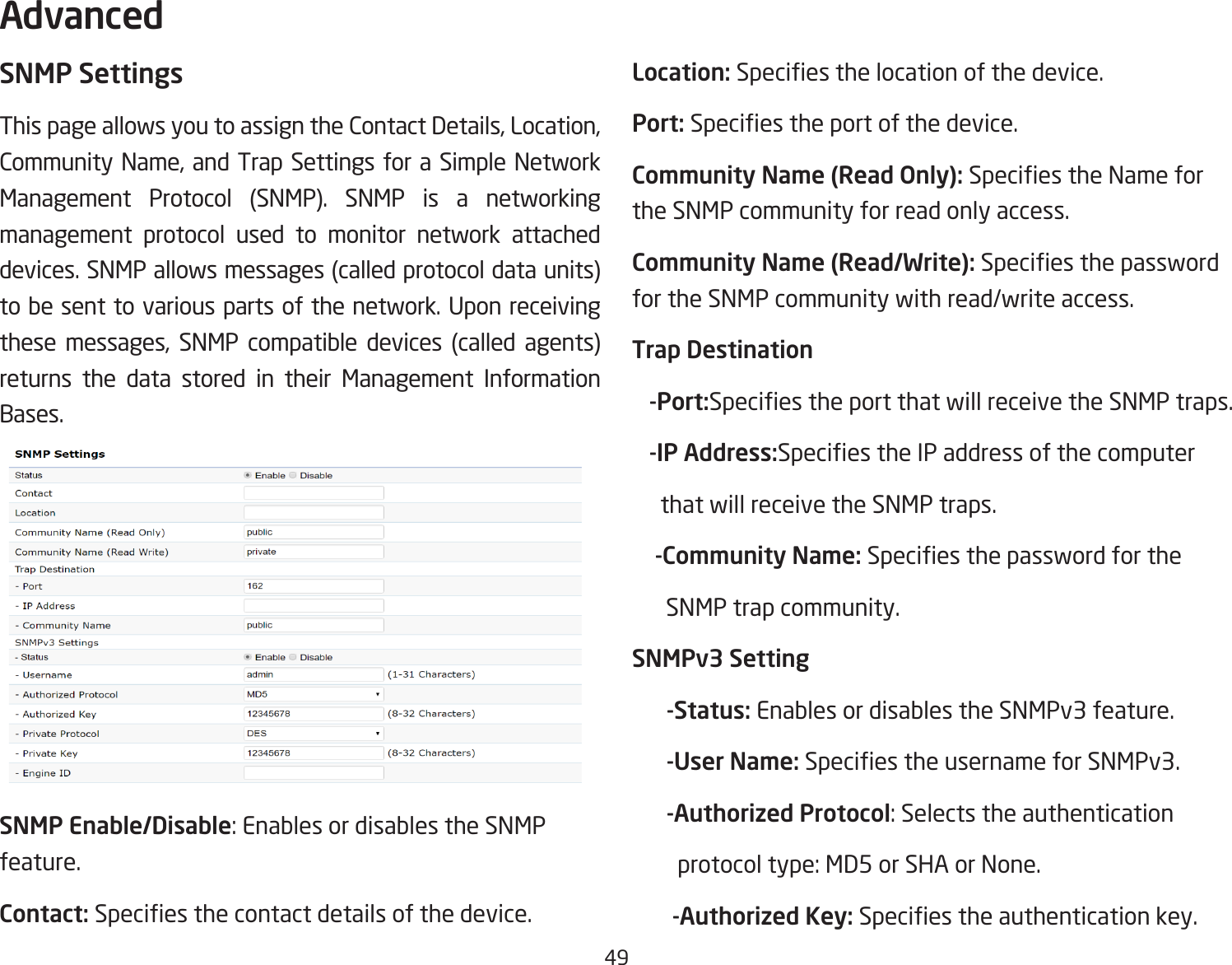 49SNMP SettingsThis page allows you to assign the Contact Details, Location, Community Name, and Trap Settings for a Simple Network Management Protocol (SNMP). SNMP is a networking management protocol used to monitor network attached devices. SNMP allows messages (called protocol data units) to be sent to various parts of the network. Upon receiving these messages, SNMP compatible devices (called agents) returns the data stored in their Management Information Bases.SNMP Enable/Disable: Enables or disables the SNMP feature.Contact: Species the contact details of the device.Location: Species the location of the device.Port: Species the port of the device.Community Name (Read Only): Species the Name for the SNMP community for read only access.Community Name (Read/Write): Species the password for the SNMP community with read/write access.Trap Destination   -Port:Species the port that will receive the SNMP traps.   -IP Address:Species the IP address of the computer      that will receive the SNMP traps.    -Community Name: Species the password for the        SNMP trap community.SNMPv3 Setting      -Status: Enables or disables the SNMPv3 feature.      -User Name: Species the username for SNMPv3.      -Authorized Protocol: Selects the authentication          protocol type: MD5 or SHA or None.       -Authorized Key: Species the authentication key.Advanced 