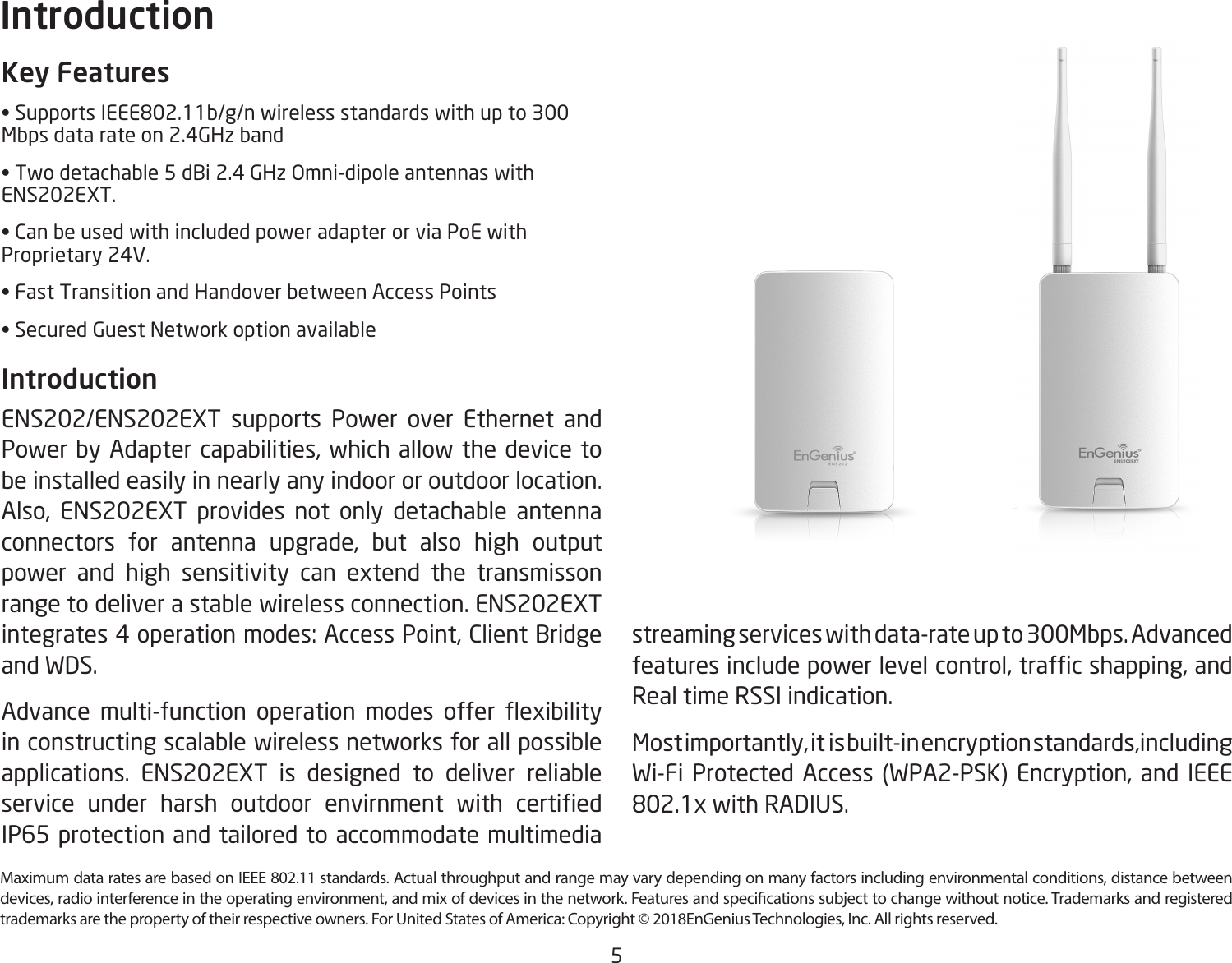 5Maximum data rates are based on IEEE 802.11 standards. Actual throughput and range may vary depending on many factors including environmental conditions, distance between devices, radio interference in the operating environment, and mix of devices in the network. Features and specications subject to change without notice. Trademarks and registered trademarks are the property of their respective owners. For United States of America: Copyright © 2018EnGenius Technologies, Inc. All rights reserved.Key Features• Supports IEEE802.11b/g/n wireless standards with up to 300 Mbps data rate on 2.4GHz band • Two detachable 5 dBi 2.4 GHz Omni-dipole antennas with ENS202EXT.• Can be used with included power adapter or via PoE with Proprietary 24V.• Fast Transition and Handover between Access Points• Secured Guest Network option availableIntroduction ENS202/ENS202EXT supports Power over Ethernet and Power by Adapter capabilities, which allow the device to be installed easily in nearly any indoor or outdoor location.Also, ENS202EXT provides not only detachable antenna connectors for antenna upgrade, but also high output power and high sensitivity can extend the transmisson range to deliver a stable wireless connection. ENS202EXT integrates 4 operation modes: Access Point, Client Bridge and WDS.Advance  multi-function  operation  modes  offer  exibility in constructing scalable wireless networks for all possible applications. ENS202EXT is designed to deliver reliable service  under  harsh  outdoor  envirnment  with  certied IP65 protection and tailored to accommodate multimedia Introductionstreaming services with data-rate up to 300Mbps. Advanced features include power level control, trafc shapping, and Real time RSSI indication.Most importantly, it  is built-in encryption standards,including Wi-Fi Protected Access (WPA2-PSK) Encryption, and IEEE 802.1x with RADIUS.