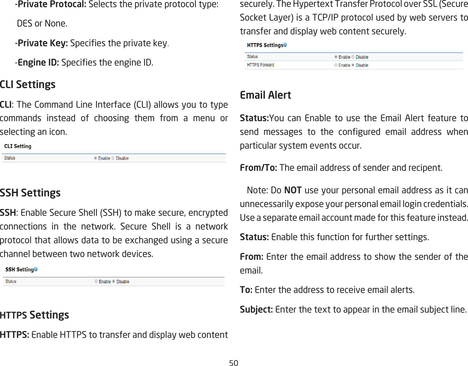 50       -Private Protocal: Selects the private protocol type:          DES or None.       -Private Key: Species the private key.       -Engine ID: Species the engine ID.CLI SettingsCLI: The Command Line Interface (CLI) allows you to type commands instead of choosing them from a menu or selecting an icon.SSH SettingsSSH: Enable Secure Shell (SSH) to make secure, encrypted connections in the network. Secure Shell is a network protocol that allows data to be exchanged using a secure channel between two network devices.HTTPS SettingsHTTPS: Enable HTTPS to transfer and display web content securely. The Hypertext Transfer Protocol over SSL (Secure Socket Layer) is a TCP/IP protocol used by web servers to transfer and display web content securely.  Email AlertStatus:You can Enable to use the Email Alert feature to send  messages  to  the  congured  email  address  when particular system events occur.From/To: The email address of sender and recipent.  Note: Do NOT use your personal email address as it can unnecessarily expose your personal email login credentials. Use a separate email account made for this feature instead.Status: Enable this function for further settings.From: Enter the email address to show the sender of the email.To: Enter the address to receive email alerts.Subject: Enter the text to appear in the email subject line.  