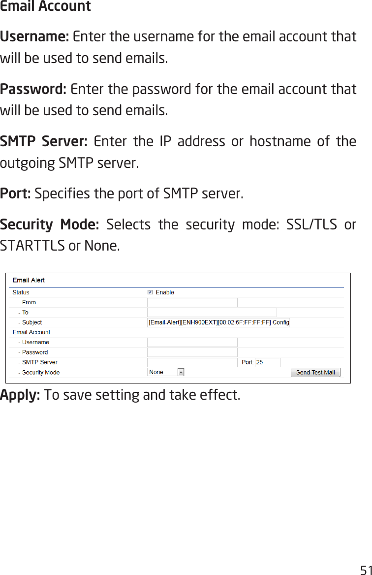 51Email AccountUsername: Enter the username for the email account that will be used to send emails.Password: Enter the password for the email account that will be used to send emails.SMTP Server: Enter the IP address or hostname of the outgoing SMTP server.Port: Species the port of SMTP server.Security Mode: Selects the security mode: SSL/TLS or STARTTLS or None.Apply: To save setting and take effect.