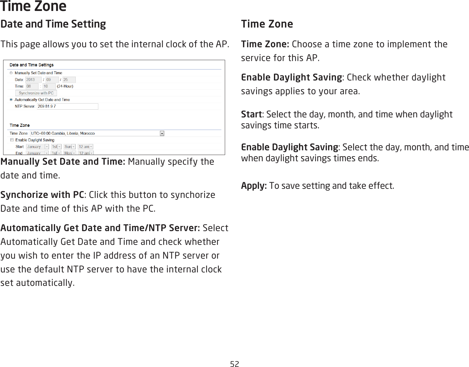 52Date and Time SettingThis page allows you to set the internal clock of the AP.Manually Set Date and Time: Manually specify the date and time.Synchorize with PC: Click this button to synchorize Date and time of this AP with the PC.Automatically Get Date and Time/NTP Server: Select Automatically Get Date and Time and check whether you wish to enter the IP address of an NTP server or use the default NTP server to have the internal clock set automatically.Time ZoneTime Zone: Choose a time zone to implement the service for this AP.Enable Daylight Saving: Check whether daylight savings applies to your area.Start: Select the day, month, and time when daylight savings time starts.Enable Daylight Saving: Select the day, month, and time when daylight savings times ends.Apply: To save setting and take effect.Time Zone