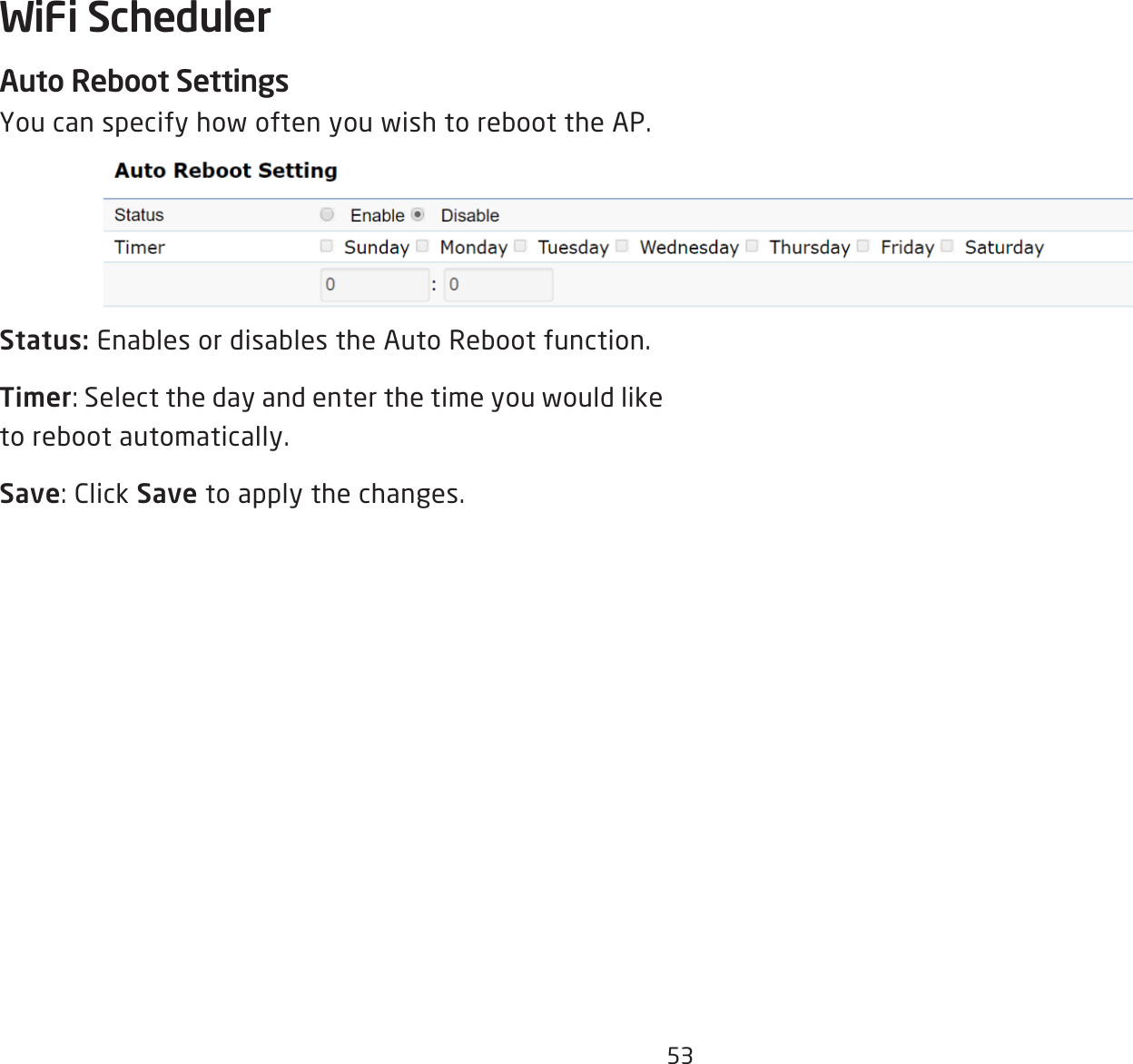 53Auto Reboot Settings You can specify how often you wish to reboot the AP.   Status: Enables or disables the Auto Reboot function.Timer: Select the day and enter the time you would like to reboot automatically.Save: Click Save to apply the changes.WiFi Scheduler