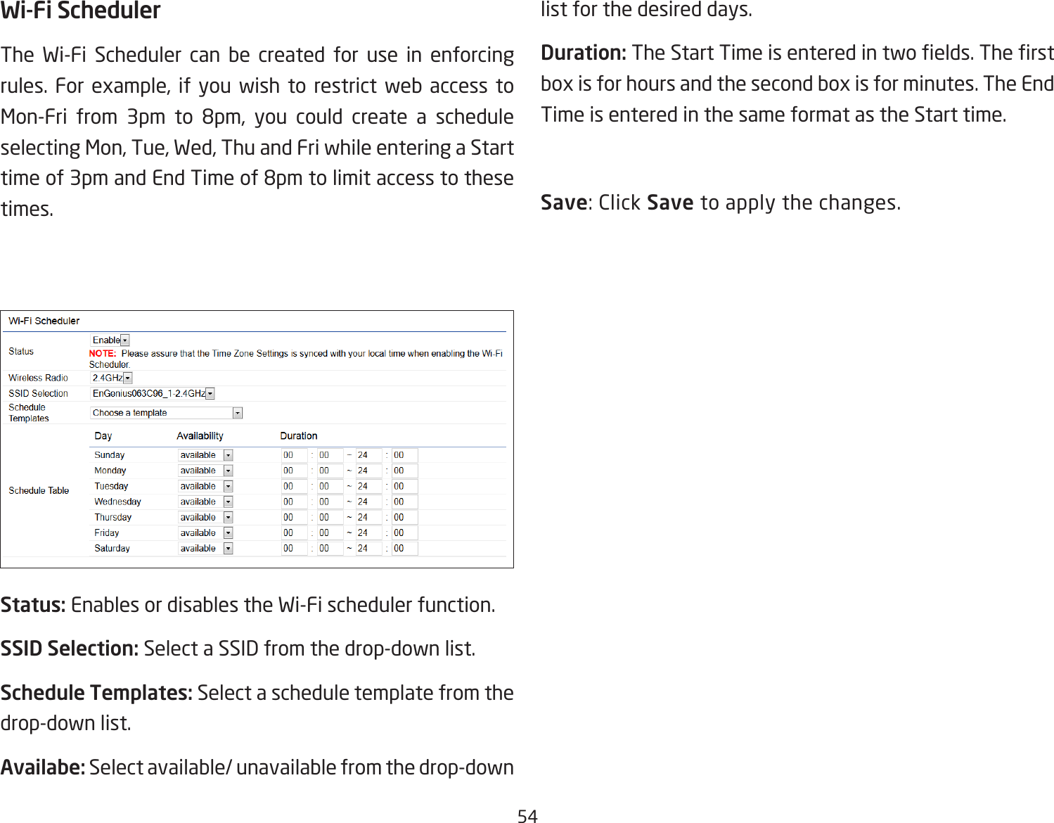 54Wi-Fi SchedulerThe Wi-Fi Scheduler can be created for use in enforcing rules. For example, if you wish to restrict web access to Mon-Fri from 3pm to 8pm, you could create a schedule selecting Mon, Tue, Wed, Thu and Fri while entering a Start time of 3pm and End Time of 8pm to limit access to these times.Status: Enables or disables the Wi-Fi scheduler function.SSID Selection: Select a SSID from the drop-down list.Schedule Templates: Select a schedule template from the drop-down list.Availabe: Select available/ unavailable from the drop-down list for the desired days.Duration: The Start Time is entered in two elds. The rst box is for hours and the second box is for minutes. The End Time is entered in the same format as the Start time.Save: Click Save to apply the changes.