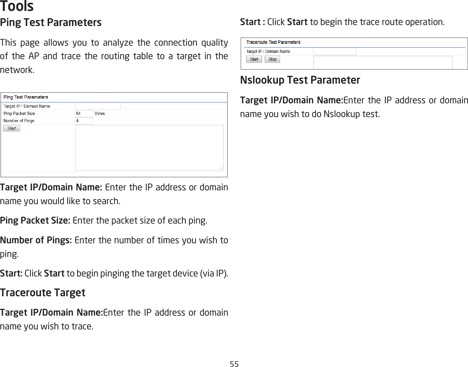 55Ping Test Parameters This page allows you to analyze the connection quality of the AP and trace the routing table to a target in the network.Target IP/Domain Name: Enter the IP address or domain name you would like to search.Ping Packet Size: Enter the packet size of each ping.Number of Pings: Enter the number of times you wish to ping.Start: Click Start to begin pinging the target device (via IP).Traceroute TargetTarget IP/Domain Name:Enter the IP address or domain name you wish to trace.Start : Click Start to begin the trace route operation.Nslookup Test ParameterTarget IP/Domain Name:Enter the IP address or domain name you wish to do Nslookup test.Tools