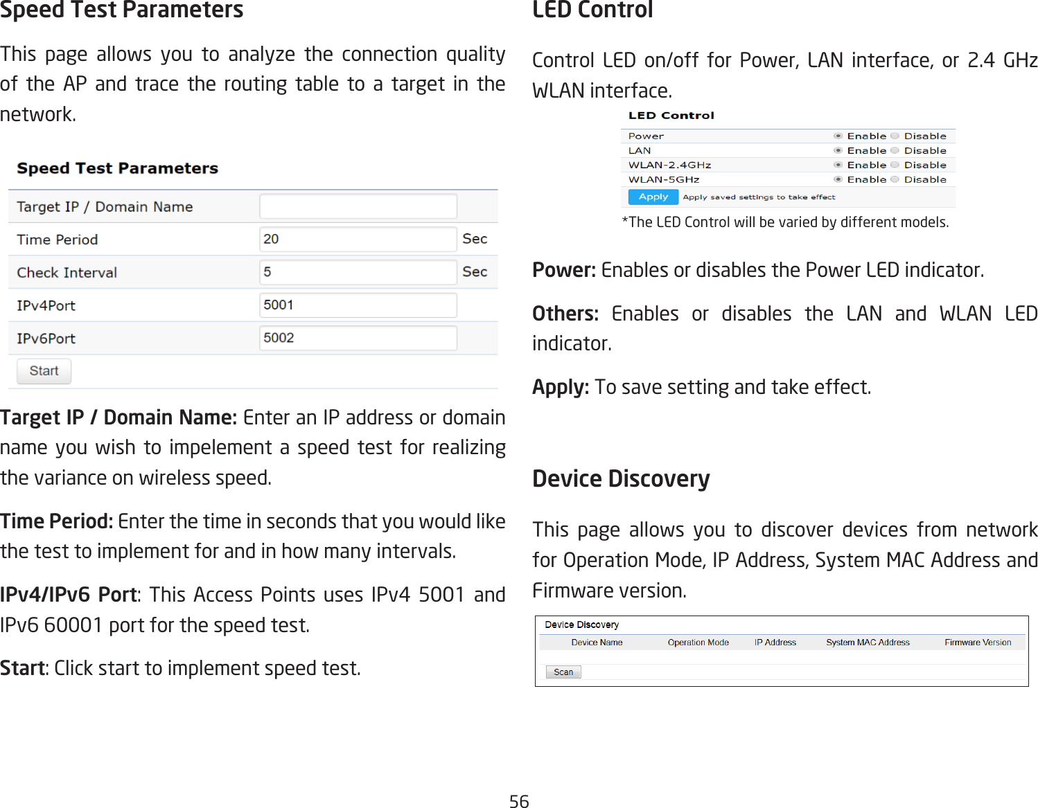 56Speed Test Parameters This page allows you to analyze the connection quality of the AP and trace the routing table to a target in the network.Target IP / Domain Name: Enter an IP address or domain name you wish to impelement a speed test for realizing the variance on wireless speed.Time Period: Enter the time in seconds that you would like the test to implement for and in how many intervals. IPv4/IPv6 Port: This Access Points uses IPv4 5001 and IPv6 60001 port for the speed test.Start: Click start to implement speed test.LED ControlControl LED on/off for Power, LAN interface, or 2.4 GHz WLAN interface.*The LED Control will be varied by different models.Power: Enables or disables the Power LED indicator.Others:  Enables or disables the LAN and WLAN LED indicator.Apply: To save setting and take effect.Device Discovery This page allows you to discover devices from network for Operation Mode, IP Address, System MAC Address and Firmware version.