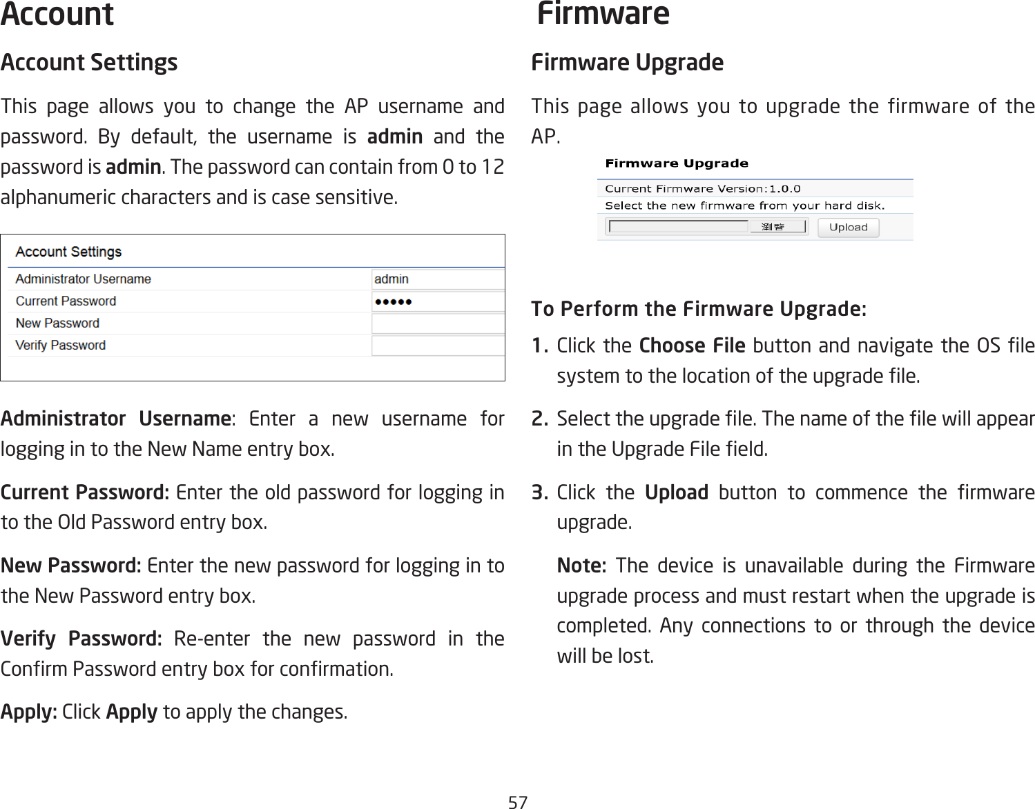 57Account SettingsThis page allows you to change the AP username and password. By default, the username is admin and the password is admin. The password can contain from 0 to 12 alphanumeric characters and is case sensitive.Administrator Username: Enter a new username for logging in to the New Name entry box.Current Password: Enter the old password for logging in to the Old Password entry box.New Password: Enter the new password for logging in to the New Password entry box.Verify Password: Re-enter the new password in the Conrm Password entry box for conrmation.Apply: Click Apply to apply the changes.Firmware UpgradeThis page allows you to upgrade the firmware of the AP.To Perform the Firmware Upgrade:1.  Click the Choose File button and navigate the OS le system to the location of the upgrade le.2.  Select the upgrade le. The name of the le will appear in the Upgrade File eld.3.  Click the Upload  button  to  commence  the  rmware upgrade.Note:  The device is unavailable during the Firmware upgrade process and must restart when the upgrade is completed. Any connections to or through the device will be lost.Account Firmware