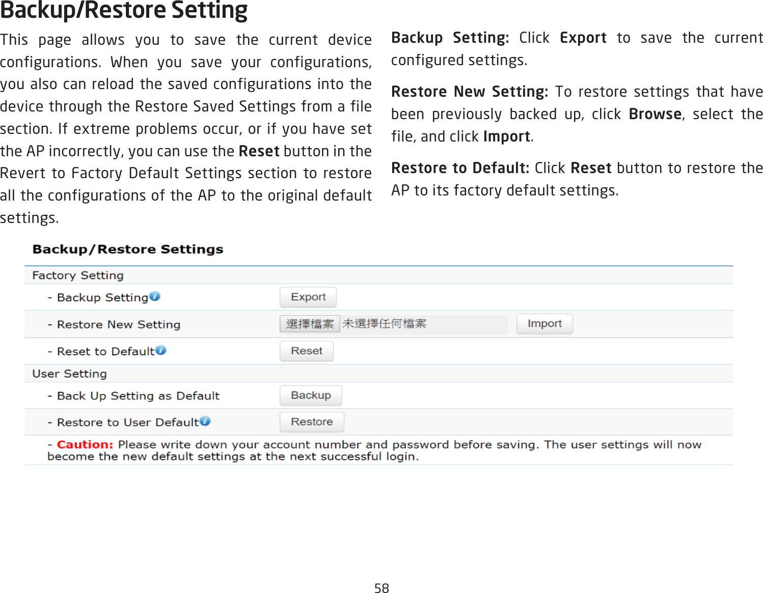 58Backup/Restore SettingThis page allows you to save the current device configurations. When you save your configurations, you also can reload the saved configurations into the device through the Restore Saved Settings from a file section. If extreme problems occur, or if you have set the AP incorrectly, you can use the Reset button in the Revert to Factory Default Settings section to restore all the configurations of the AP to the original default settings.Backup Setting: Click Export to save the current configured settings.Restore New Setting: To restore settings that have been previously backed up, click Browse, select the file, and click Import.Restore to Default: Click Reset button to restore the AP to its factory default settings.