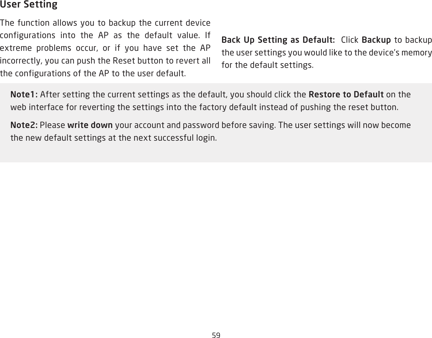 59User SettingThe function allows you to backup the current device configurations into the AP as the default value. If extreme problems occur, or if you have set the AP incorrectly, you can push the Reset button to revert all the configurations of the AP to the user default.Back Up Setting as Default:  Click Backup to backup the user settings you would like to the device’s memory for the default settings.Note1: After setting the current settings as the default, you should click the Restore to Default on the web interface for reverting the settings into the factory default instead of pushing the reset button.Note2: Please write down your account and password before saving. The user settings will now become the new default settings at the next successful login.